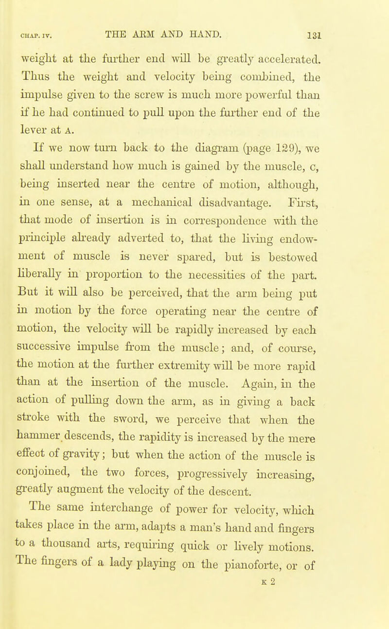 weiglit at the fui-ther end will be gTeatly accelerated. Thus the weight and velocity being combined, the impulse given to the screw is much more powerful than if he had continued to pull upon the further end of the lever at a. If we now tm-n back to the diagram (page 129), we shall understand how much is gained by the muscle, c, being inserted near the centre of motion, although, in one sense, at a mechanical disadvantage. Fu-st, that mode of insertion is in correspondence with the principle abeady adverted to, that the living endow- ment of muscle is never spared, but is bestowed liberally in proportion to the necessities of the part. But it will also be perceived, that the arm being put in motion by the force operating near the centre of motion, the velocity will be rapidly increased by each successive impulse from the muscle; and, of coiu-se, the motion at the further extremity will be more rapid than at the insertion of the muscle. Again, in the action of pulling down the arm, as in giving a back stroke with the sword, we perceive that when the hammer descends, the rapidity is increased by the mere effect of gravity; but when the action of the muscle is conjoined, the two forces, progressively increasing, greatly augment the velocity of the descent. The same interchange of power for velocity, which takes place in the arm, adapts a man's hand and fingers to a thousand arts, requiring quick or lively motions. The fingers of a lady playing on the pianoforte, or of K 2