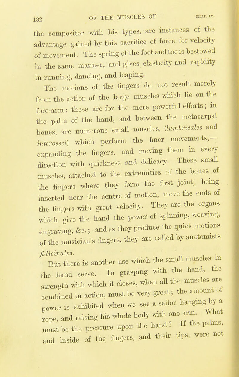 the compositor with his types, are instances of the advantage gamed hy this sacrifice of force for velocity of movement. The sprmg of the foot and toe is bestowed in the same manner, and gives elasticity and rapicUty in running, dancing, and leaping. The motions of the fingers do not result merely from the action of the krge muscles which lie on the fore-arm: these are for the more powerful efforts; in the palm of the band, and between the metacarpal bones, are numerous smaU muscles, {lumhricales and interossei) which perform the finer movements,- expancUng the fingers, and moving them m every dii-ection with quiclcness and delicacy. These smaU muscles, attached to the extremities of the bones of the fingers where they foi-m the first joint, bemg inserted near the centre of motion, move the ends of the fingers with great velocity. They are the organs which give the hand the power of spinning, weaving, engi-aving, &c.; and as they produce the quick motions of the musician's fingers, they axe caUed by anatomists fidicinales. . But there is another use whicli the small muscles m the hand serve. In grasping with the hand, the sti-ength with which it doses, when all the muscles ar-e combined m action, must be very gi-eat; the amount of power is exhibited when we see a sailor hangmg by a rope, a^d raising his whole body with one arm. mat mL; be the pressur-e upon the hand ? If the pahns and inside of the fingers, and tlreir tips, were not