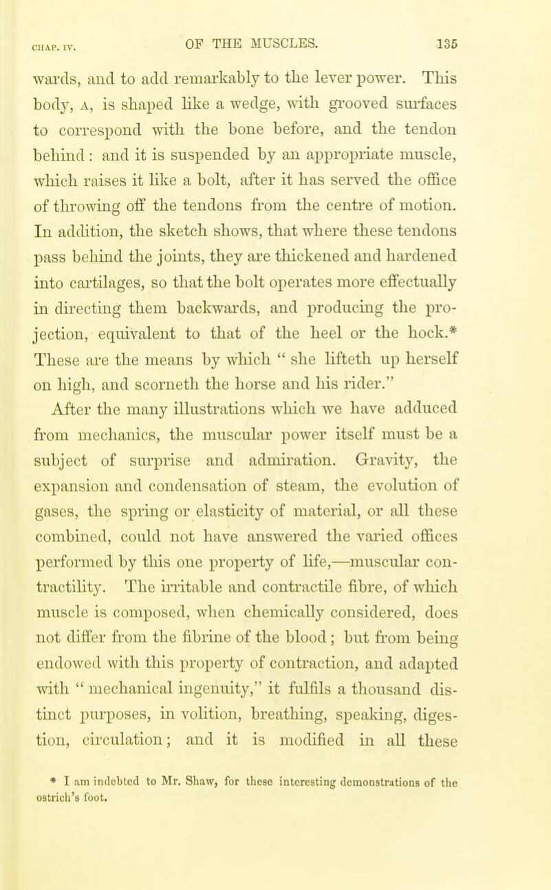 wai'cls, and to add remarkably to the lever power. This body, A, is shaped ILke a wedge, with grooved surfaces to correspond with the bone before, and the tendon behind : and it is suspended by an appropriate muscle, which raises it lilce a bolt, after it has served the office of throwing off the tendons from the centre of motion. In addition, the sketch shows, that where these tendons pass behind the joints, they are thickened and hardened into cartilages, so that the bolt operates more effectually in directing them backwards, and producing the pro- jection, equivalent to that of the heel or the hock.* These are the means by which  she lifteth up herself on high, and scorneth the horse and his rider. After the many illustrations which we have adduced from mechanics, the muscular power itself must be a subject of svirprise and admh'ation. Gravity, the expansion and condensation of steam, the evolution of gases, the spring or elasticity of material, or all these combined, could not have answered the varied offices performed by this one property of life,—muscular con- tractihty. The irritable and contractile fibre, of which muscle is composed, when chemically considered, does not differ from the fibrine of the blood; but from being endowed with this property of contraction, and adapted with  mechanical ingenuity, it fulfils a thousand dis- tinct purposes, in volition, breathing, speaking, diges- tion, circulation; and it is modified in all these • I am indebted to Mr. Shaw, for these interesting demonstrations of the ostrich's foot.