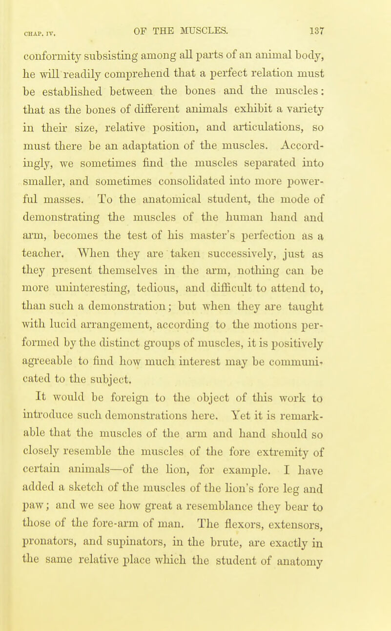 conformity subsisting among all pai'ts of an animal body, he will readily comprehend that a perfect relation must be established between the bones and the muscles: that as the bones of different animals exhibit a variety in their size, relative position, and articulations, so must there be an adaptation of the muscles. Accord- ingly, we sometimes find the muscles separated into smaller, and sometimes consolidated into more power- ful masses. To the anatomical student, the mode of demonstrating the muscles of the human hand and arm, becomes the test of his master's perfection as a teacher. When they are taken successively, just as they present themselves in the arm, notliing can be more uninteresting, tedious, and difficult to attend to, than such a demonstration; but when they are taught with lucid arrangement, according to the motions per- formed by the distinct groups of muscles, it is positively agTeeable to find how much interest may be communis cated to the subject. It would be foreign to the object of this work to inti'oduce such demonstrations here. Yet it is remark- able that the muscles of the arm and hand should so closely resemble the muscles of tlie fore extremity of certain animals—of the hon, for example. I have added a sketch of the muscles of the Kon's fore leg and paw; and we see how great a resemblance they bear to those of the fore-arm of man. The flexors, extensors, pronators, and supinators, in the brute, are exactly in the same relative place which the student of anatomy