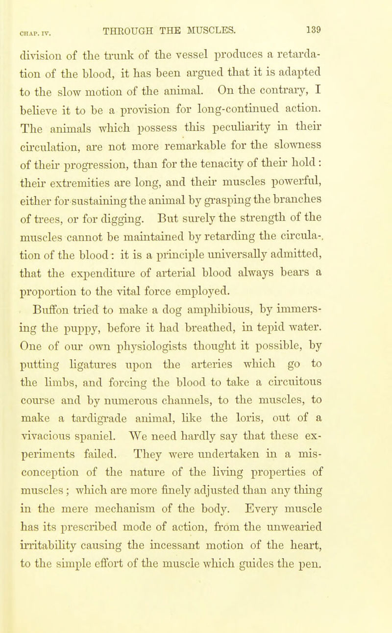 division of the tiamk of the vessel produces a retarda- tion of the blood, it has been argued that it is adapted to the slow motion of the animal. On the contrary, I beUeve it to be a provision for long-contmued action. The animals which possess this peculiarity in their circulation, are not more remarkable for the slowness of their progression, than for the tenacity of their hold : their extremities are long, and their muscles powerful, either for sustaining the animal by grasping the branches of trees, or for digging. But surely the strength of the muscles cannot be maintained by retarding the circula-. tion of the blood: it is a principle universally admitted, that the expenditm-e of arterial blood always bears a proportion to the vital force employed. Buflfon tried to make a dog amphibious, by immers- ing the puppy, before it had breathed, in tepid water. One of our own phj^siologists thought it possible, by putting ligatures ixpon the arteries which go to the limbs, and forcing the blood to take a circuitous course and by numerous channels, to the muscles, to make a tardigTade animal, hlte the loris, out of a vivacious spaniel. We need hardly say that these ex- periments failed. They were undertaken in a mis- conception of the nature of the living properties of muscles; which are more finely adjusted than any thing in the mere mechanism of the body. Every muscle has its prescribed mode of action, from the unwearied irritabnity causing the incessant motion of the heart, to the simple effort of the muscle which guides the pen.