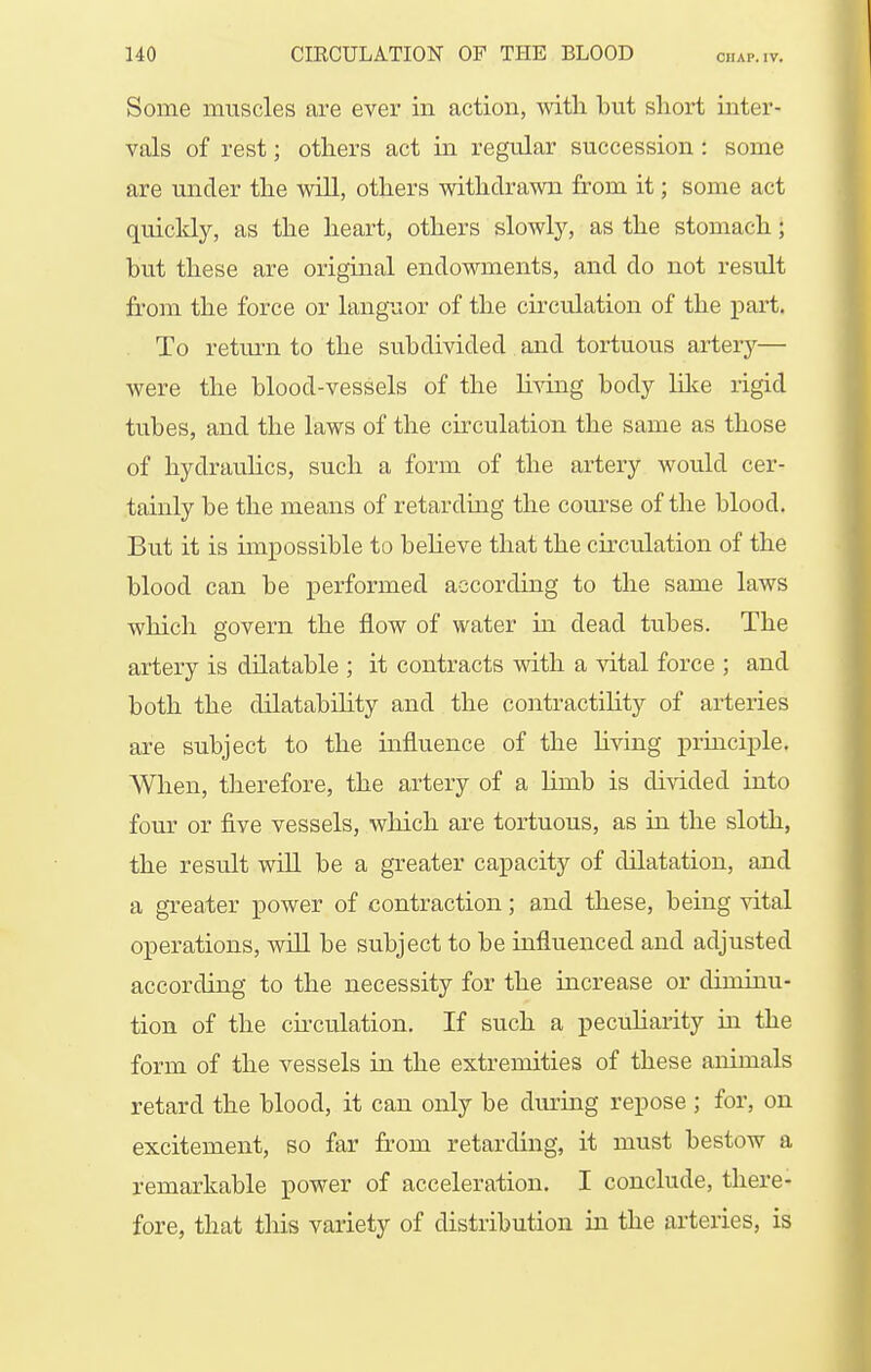 Some muscles are ever in action, mth but short inter- vals of rest; otliers act in regular succession : some are under the will, others withdrawn from it; some act quicldy, as the heart, others slowly, as the stomach; but these are original endowments, and do not result from the force or languor of the circulation of the part. To return to the subdivided and tortuous artery— were the blood-vessels of the living body lilce rigid tubes, and the laws of the ckculation the same as those of hydrauHcs, such a form of the artery would cer- tainly be the means of retarding the com-se of the blood. But it is impossible to believe that the circulation of the blood can be performed according to the same laws which govern the flow of water in dead tubes. The artery is dilatable ; it contracts with a vital force ; and both the dilatability and the contractility of arteries are subject to the influence of the hving priaciple. When, therefore, the artery of a limb is divided into four or five vessels, which are tortuous, as iii the sloth, the result will be a greater capacity of dilatation, and a greater power of contraction; and these, being vital operations, will be subject to be influenced and adjusted according to the necessity for the increase or diminu- tion of the circulation. If such a peculiarity in the form of the vessels in the extremities of these animals retard the blood, it can only be during repose ; for, on excitement, so far from retarding, it must bestow a remarkable power of acceleration. I conclude, there- fore, that tliis variety of distribution in the arteries, is