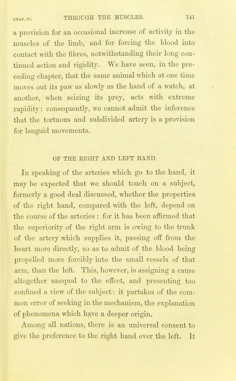 a pro\ision for an occasional increase of activity in the muscles of tlie Kmb, and for forcing the blood into contact witli the fibres, notwithstanding their long con- tinued action and rigidity. We have seen, in the pre- ceding chapter, that the same animal which at one time moves out its paw as slowly as the hand of a watch, at another, when seizing its prey, acts with extreme rapidity: consequently, we cannot admit the inference that the tortuous and subdivided artery is a provision for langtiid movements. OF THE EIGHT AND LEFT HAND. In speaking of the arteries which go to the hand, it may be expected that we should touch on a subject, formerly a good deal discussed, whether the properties of the right hand, compared with the left, depend on the course of the arteries : for it has been affirmed that the superiority of the right arm is owing to the trunk of the artery which supplies it, passing off from the heart more directly, so as to admit of the blood being propelled more forcibly into the small vessels of that arm, than the left. This, however, is assigning a cause , altogether unequal to the effect, and presenting too confined a view of the subject: it partakes of the com- mon error of seeldng in the mechanism, the explanation of phenomena wliich have a deeper origin. Among all nations, there is an universal consent to give the preference to the right hand over the left. It