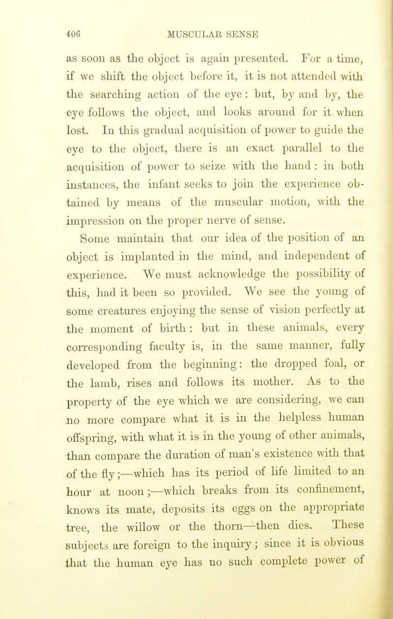 as soon as the object is again presented. For a time, if we shift the object before it, it is not attended with the searching action of the eye : but, by and by, the eye follows the object, and looks around for it when lost. In this gradual acquisition of power to guide the eye to the object, there is an exact parallel to the acquisition of power to seize with the hand : in both instances, the infant seeks to join the experience ob- tained by means of the muscular motion, with the impression on the proper nerve of sense. Some maintain that our idea of the position of an object is implanted in the mind, and independent of experience. We must acknowledge the possibility of this, had it been so provided. We see the young of some creatures enjoying the sense of vision perfectly at the moment of bu-th: but in these animals, every corresponding faculty is, in the same manner, fully developed from the beginning: the dropped foal, or the lamb, rises and follows its mother. As to the property of the eye which we are considering, we can no more compare what it is in the helpless human offspring, with what it is in the young of other animals, than compare the duration of man's existence -ftith that of the fly;—wliich has its period of life limited to an hour at noon;—which breaks from its confinement, knows its mate, deposits its eggs on the appropriate tree, the willow or the thorn—then dies. These subjects are foreign to the inquiry; since it is obvious that the human eye has no such complete power of