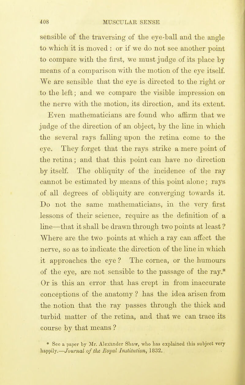 sensible of the traversing of the eye-ball and the angle to which it is moved : or if we do not see anotlier point to compare with the first, we must judge of its place by means of a comparison with the motion of the eye itself. We are sensible that the eye is directed to the right or to the left; and we compare the visible impression on the nerve with the motion, its direction, and its extent. Even mathematicians are found who affirm that we judge of the direction of an object, by the line in which the several rays falling upon the retiua come to the eye. They forget that the rays strilte a mere point of the retina; and that this point can have no direction by itself. The obliquity of the incidence of the ray cannot be estimated by means of this point alone; rays of all degrees of obliquity are converging towards it. Do not the same mathematicians, in the very first lessons of their science, require as the definition of a line—that it shall be drawn tlirough two points at least ? Where are the two points at which a ray can affect tlie nerve, so as to indicate the direction of the line in which it approaches tlie eye ? The cornea, or the humom-s of the eye, are not sensible to the passage of the ray.* Or is this an error that has crept in from inaccurate conceptions of the anatomy ? has the idea arisen from the notion that the ray passes through the tliick and turbid matter of the retina, and tliat we can trace its course by that means ? * See a paper by Mr. Alexander Shaw, who lias explained this subject very happily.—Journal of the Royal Institution, 1832,