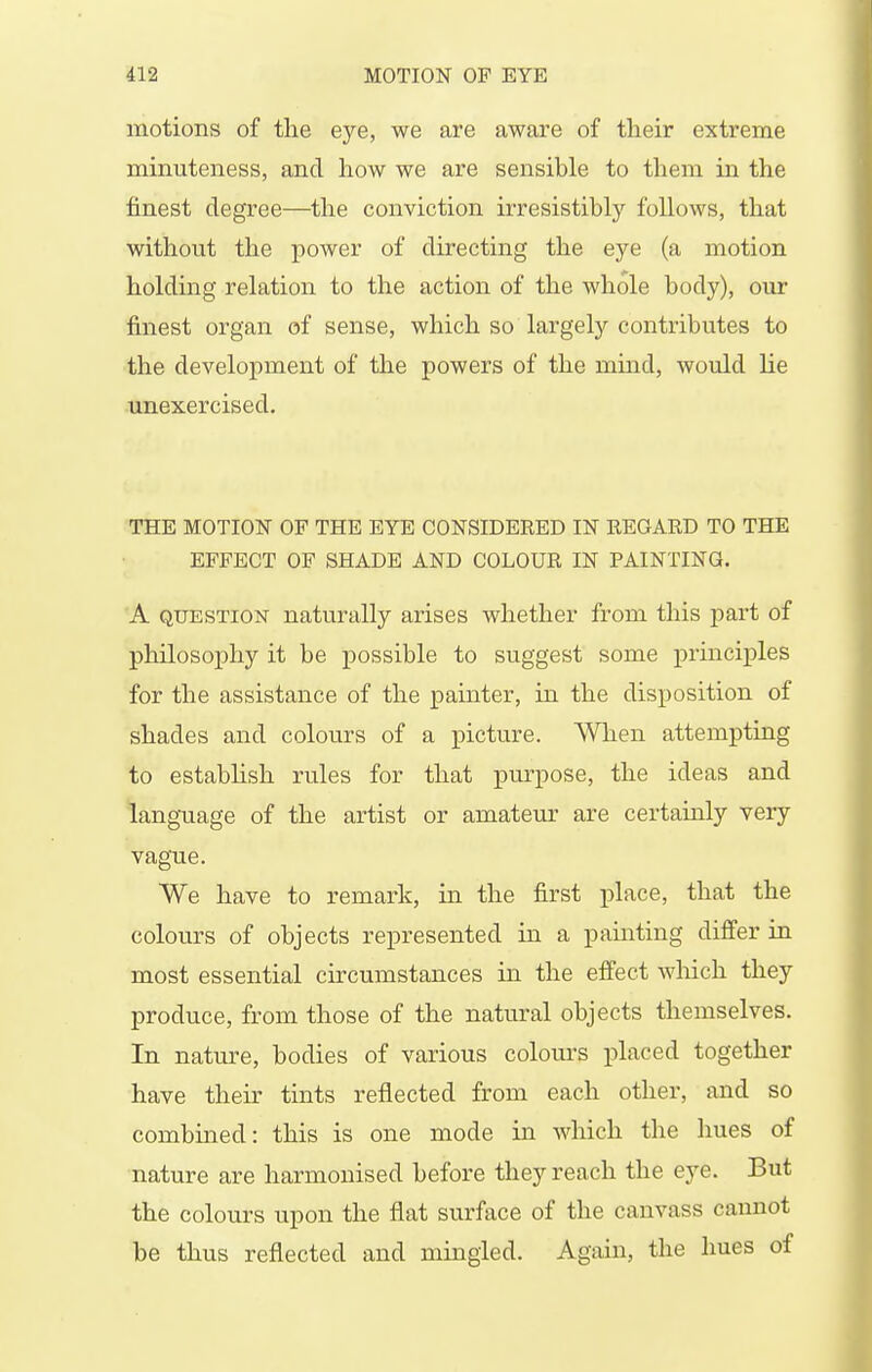 motions of the eye, we are aware of their extreme minuteness, and how we are sensible to them in the finest degree—the conviction irresistiblj'^ follows, that without the power of directing the eye (a motion holding relation to the action of the whole body), our finest organ of sense, which so largely contributes to the development of the powers of the mind, would lie unexercised. THE MOTION OF THE EYE CONSIDERED IN REGARD TO THE EFFECT OF SHADE AND COLOUR IN PAINTING. A QUESTION naturally arises whether from this part of philosophy it be possible to suggest some j)rinciples for the assistance of the painter, in the disposition of shades and colours of a picture. When attempting to estabhsh rules for that purpose, the ideas and language of the artist or amateur are certainly very vague. We have to remark, in the first place, that the colours of objects represented in a pamting differ in most essential circuanstances in the effect which they produce, from those of the natural objects themselves. In nature, bodies of various colours placed together have their tints reflected from each other, and so combined: this is one mode in which the hues of nature are harmonised before they reach the eye. But the colours upon the flat surface of the canvass cannot be thus reflected and mingled. Again, the hues of