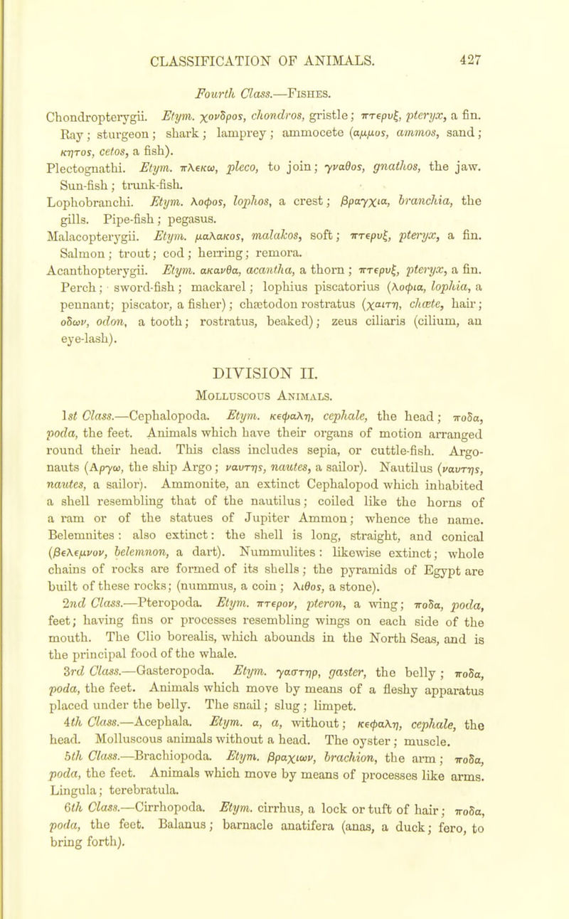 Fourth Class.—Fishes. Chondropteiygii. Etym. xovSpos, chondros, gi-istle; Trrepv^, pteryx, a fin. Ray ; sturgeon ; shark ; lamprey ; ammocete (a^/xos, amnios, sand ; Kt]Tos, cefos, a fish). Plectoguathi. Mym. TrAe/co), pleco, to join; yvados, gnatJws, the jaw. Sun-fish; trunk-fisL Lophobrauchi. Etym. Ko^os, lophos, a crest; fipayxia, branchia, the gills. Pipe-fish; pegasus. Malacopterygii. Etym. fxaXaKos, malaJcos, soft; Trrepv^, pteryx, a fin. Salmon; trout; cod; hemng; remora. Acanthopterygii. Etym. aKavBa, acantha, a thorn ; irrepv^, pteryx, a fin. Perch ; sword-fish ; mackarel; lophius piscatorius (Kocpta, lophia, a pennant; piscator, a fisher); chcetodon rostratus (xoitt;, chcete, hau'; oSwv, odoii, a tooth; rostratus, beaked); zeus ciliaris (cilium, an eye-lash). DIVISION II. Molluscous Animals. \st Class.—Cephalopoda. Etym. Ke(pahri, ccphale, the head; 7ro5a, poda, the feet. Animals which have their organs of motion arranged round their head. This class includes sepia, or cuttle-fish. Argo- nauts (Apya), the ship Argo ; vavrris, nautes, a sailor). Nautilus (vavrrjs, nautes, a sailor). Ammonite, an extinct Cephalopod which inhabited a shell resembling that of the nautilus; coiled like the horns of a ram or of the statues of Jupiter Ammon; whence the name. Belemnites: also extinct: the shell is long, straight, and conical {^ehefivov, ielcmnon, a dart). Nummulites : likewise extmct; whole chains of rocks are formed of its shells; the pyramids of Egypt are built of these rocks; (nummus, a coin ; \i6os, a stone). 2nd Class.—Pteropoda. Etym. nrepov, pteron, a wing; iroSa, poda, feet; having fins or processes resembling wings on each side of the mouth. The Clio borealis, which abounds in the North Seas, and is the principal food of the whale. Srd Class.—Gasteropoda. Etym. yao-T-rip, gaster, the belly ; noSa, poda, the feet. Animals which move by means of a fleshy apparatus placed under the belly. The snail; slug ; limpet. 4th Class.—Acephala. Etym. a, a, without; Ke(pa\n, cephale, the head. Molluscous animals without a head. The oyster ; muscle. 5th Class.—Brachiopoda. Etym. Ppaxiav, hrachion, the arm; ttoSo, poda, the feet. Animals which move by means of processes like arms. Lingula; terebratula. Qth Was.?.—Cirrhopoda. Etym. cirrhus, a lock or tuft of hair; iroSa, poda, the feet. Balanus; barnacle anatifera (anas, a duck; fero, to bring forth).