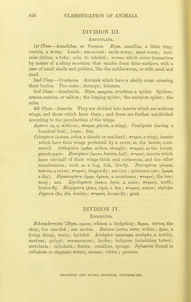 DIVISION III. Arttoulata. 1st Class.—Annelides, or Vermes. Etym. annellus, a little ring; vermis, a worm. Leech; sea-mouse; earth-worm; sand-worm; tubi- cola3 (tubus, a tube ; colo, to inhabit); worms which cover themselves by means of a slimy secretion that exudes from their surfaces, with a case of small shells and pebbles, like the caddis-worm, or with sand and mud. 2nd Class.—Crustacea. Animals which have a sheUy crust covering their bodies. The crabs; shrimps; lobsters. 3rd Class.—Arachnida. Etym. apa^vris, a/ra^hnes, a spider. Spiders ; aranea scenica, or saltica; the leaping spider; the scorpion spider; the mite. 4th Class.—Insecta. They are divided into insects which are without wings, and those which have them ; and these are further subdivided according to the peculiai'ities of the wings. Aftera (a, a, without; trrfpov, pteron, a wing). Centipede (having a hundred feet); louse; flea. Coleoptera (KoXeos, coleos, a sheath or scabbard ; irrepov, a wing), insects which have their wings protected by a cover, as the beetle, corn- weevil. Orihoptera {opQov, orihon, straight; irTepov), as the locust, grasshopper. Ilemiptera (T}iJ.icru,hemisu, ha\f; iTTepou), insecta v/hich have one-half of their wings thick and coriaceous, and the other membranous; such as a bug, tick, fire-fly. Neuroptera {vevpov, neuron, a nerve; Trrepov), dragon-fly; ant-lion ; ephemera {eirt; T]fiepa, a day). Jlymenoptera {vixtjv, hymen, a membrane ; TTrepov), the bee; wasp; ant. Lepidoptera (Asttis, lepis, a scale; irT^pov), moth; butter-fly. Rhipiptera (^ittis, ripis, a fan; Trrepov), xenos; stylops. Diptera (Sis, dis, double; TTTepov), house-fly; gnat. DIYISION IV. Zoophytes. Echinodermata '{Etym. ex^vos, echmos, a hedgehog; Sepfia, derma, the skin), the star-fish ; sea urchin. Entozoa (evros, entos, within ; ^wov, a living thing), tsania; hydatid. Acalephce {aKa\T](p7i, acalephe,a, nettle), medusa; polypi; searanemone ; hydra; tubipora (inhabiting tubes); sertularia; cellularia ; flustra; coralline, sponge. Infusoria (found iu infusions or stagnant water), monas; vibrio ; proteus. BBADDURY AND KVAKS, PRINTERS, WHITEFKIABS.