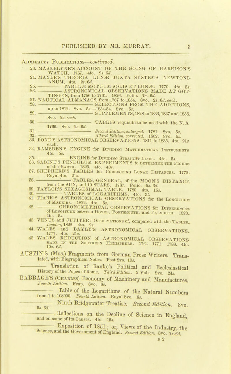 Admiralty Publications—continued. 23. MASKELYNE'S ACCOUNT OP THE GOING OF HARRISON'S WATCH. 1767. 4to. 2s. Gd. 24. MAYER'S THEORIA LUNJ3 JUXTA SYSTEMA NEWTONI- ANUM. 4to. 2s.6d. 25. TABULA MOTUUM SOLIS ET LUN^. 1770. 4to. 5*. 26 ASTRONOMICAL OBSERVATIONS MADE AT GOT- TINGEN, from 1756 to 1761. 1826. Folio. 7s. ed. 27. NAUTICAL ALMANACS, from 1767 to 1854. 8vo. 2s. 6d. each. 23. SELECTIONS FROM THE ADDITIONS, up to 1812. Svo. 5s.—1834-54. 8vo. 5s. 29. SUPPLEMENTS, 1828 to 1833,1837 and 1838. • Svo. 2s. each. 30. TABLES requisite to be used with the N. A 1766. 8vo. 2s. Gd. 31. — Second Edition, enlarged. 1781. Svo. 5s. 32. Third Edition, corrected. 1802. Svo. 5s. 33. POND'S ASTRONOMICAL OBSERVATIONS. 1811 to 1835. 4to. 21s each. 34. RAMSDEN'S ENGINE for Dtviding Mathematical Insteuments 4to. 5s. 35. ENGINE for Dn'iDrac, Stbaigiw Lines. 4to. 5s. 36. SABINE'S PENDULUM EXPERIMENTS to determine tke Figuee of the Earth. 1825. 4to. 40s. 37. SHEPHERD'S TABLES for Correcting Lunar Distances 1772 Royal 4to. 21s. 38. ■ TABLES, GENERAL, of the MOON'S DISTANCE from the SUN, and 10 STARS. 1787. Folio. 5s 6d 39. TAYLOR'S SEXAGESIMAL TABLE. 1780. 4to 15s 40. TABLES of LOGARITHMS. 4to. 31. 41. TIARK'S ASTRONOMICAL OBSERVATION^ for the Longitude of Madeira. 1822. 4to. 5s. 42. CHRONOMETRICAL OBSERVATIONS for Difference* of Longitude between Dover, Portsmouth, and Falmouth. 1823 4to. 5s. 43. VENUS and JUPITER : Observations of, compared with the Tables London, 1822. 4to. 2s. 44. WALES and BAYLY'S ASTRONOMICAL OBSERVATIONS 1777. 4tn. 21s. 45. WALES' REDUCTION of ASTRONOMICAL OBSERVATIONS- MADE IN the Southern Hemisphere. 1764—1771. 1788 4to 10s. Sd. AUSTIN'S (Mbs.) Fragments from German Prose Writers. Trans- lated, with Biographical Notes. Post Svo. 10s. Translation of Eanke's Political and Ecclesiastical History of the Popes of Rome. Third Edition. 2 Vols. Svo. 24s. BABBAGE'S (Charles) Economy of Macliinery and Manufactures. Fourth Edition. Fcap. Svo. 6s. Table of the Logaritlims of the Natural Numbers from 1 to 108000. Fourth Edition. Royal Svo. 6s. Ninth Bridgewater Treatise. Second Edition. Svo. 9s. Gd. -,Eeflections on the Decline of Science in England and on some of its Causes. 4to. 15s. Exposition of 1851; or. Views of the Industnr. the inrl flip Ci■^t■vel^'n■mn■n4■ «f T7«—l .1 rr i -»-.»... „ _ ' Science, and the Government of England. Second Edition. Svo. is.ed. B 2