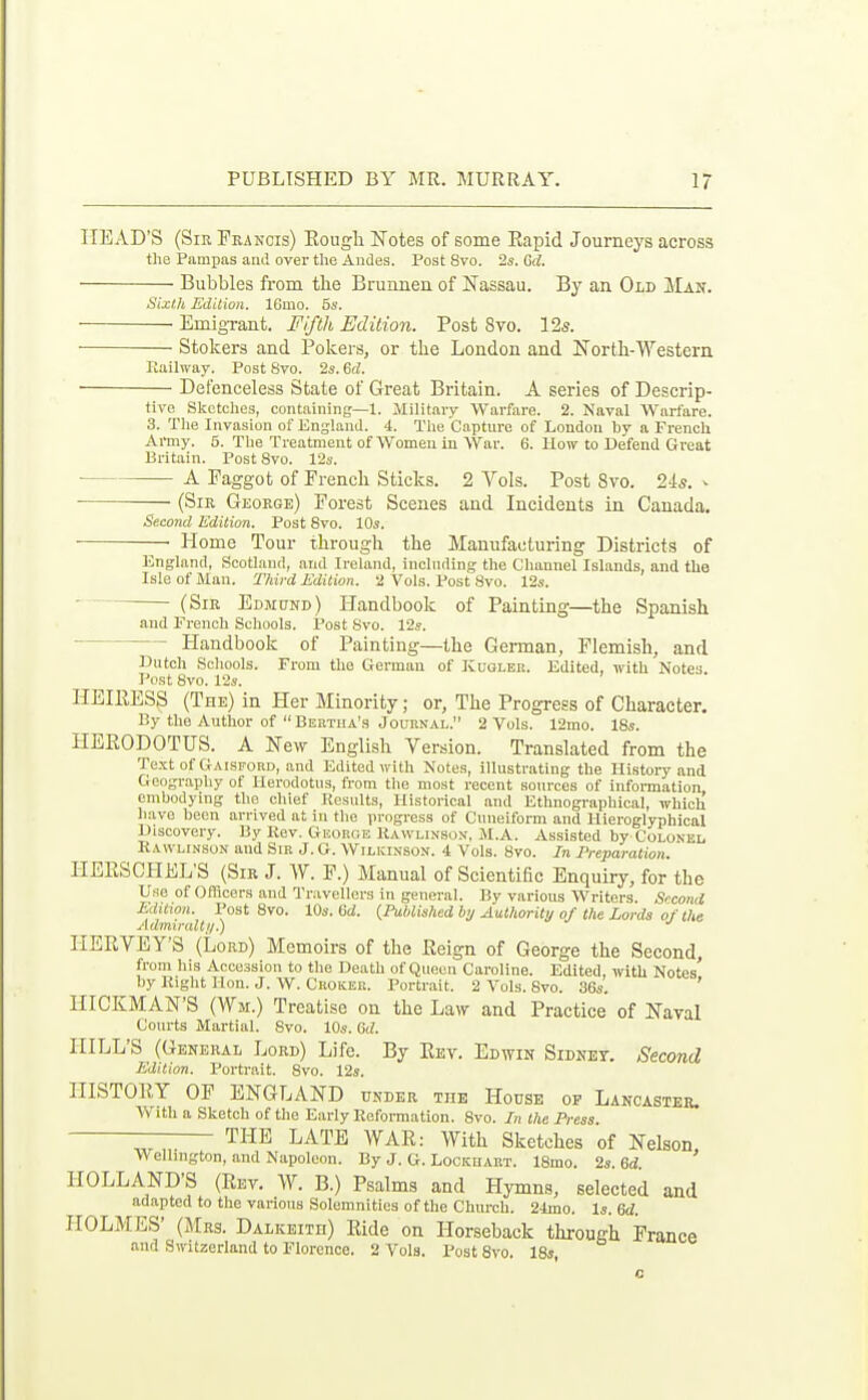 HEAD'S (Sir Francis) Rough Notes of some Eapid Journeys across the Pampas and over tlie Andes. Post 8vo. 2s. Gd. Bubbles from tbe Brunnen of Nassau. By an Old Man. Six/,h Edition. IGmo. 55. EmigTant. Fifth Edition. Post 8vo. 12s. Stokers and Pokei's, or the London and North-Western Eailway. Post Svo. 2s. 6d. ■ Defenceless State of Great Britain. A series of Descrip- tive Sketches, containing—1. Military Warfare. 2. Naval Warfare. 3. The Invasion of England. 4. The C.npture of Loudon hy a French Army. 5. The Treatment of Women in War. 6. How to Defend Great Britain. Post Svo. 12s. A Faggot of French Sticks. 2 Vols. Post Svo. 24s. ^ ■ (Sir George) Forest Scenes and Incidents in Canada. Second Edition. Post Svo. 10s. ■ Home Tour through the Manufacturing Districts of England, Scotland, and Ireland, including the Channel Islands, and the Isle of Man. Third Edition. 2 Vols. Post Svo. 12s. • (Sir Edmund) Handbook of Painting—the Spanish and French Schools. Post Svo. 12s. Handbook of Painting—the German, Flemish, and Dutch Schools. From the German of Kcgleii. Edited, with Notes Post Svo. 12s. HEIRESS (The) in Her Minority; or. The Progress of Character. By the Author of  Bertha's Journal. 2 Vols. 12mo. 18s. HERODOTUS. A New English Version. Translated from the Te.xt of Gaisford, and Edited with Notes, Illustrating the History and Geography of Herodotus, from the most recent sources of information embodying the chief Results, Historical .and Ethnographical, which have been arrived at in the progress of Cuneiform and Hieroglyphical Discovery. By Kev. George Kawlinson, M.A. Assisted by Colonel Rawlinson and Sir J. G. Wilkinson. 4 Vols. Svo. In Preparation. IIERSCHEL'S (Sir J. W. F.) Manual of Scientific Enquiry, for the Use of Officers and Travellers in general. By various Writers. Second Edition. Post Svo. 10s. 6d. {PuUished by Authority of the Lords of the AdmiraUt/.) IIERVEY'S (Lord) Memoirs of the Reign of George the Second, from his Accession to the Death of Queen Caroline. Edited, ivith Notes' by Right Hon. J. W. Croker. Portrait. 2 Vols. Svo. 36s. ' HICKMAN'S (Wm.) Treatise on the Law and Practice of Naval Courts Martial. Svo. 10s. 6(?. HILL'S (General Lord) Life. By Rev. Edwin Sidney. Second Edition. Portrait. Svo. 12s. HISTORY OF ENGLAND under the House of Lancaster. With a Sketch of the Early Reformation. Svo. In the Press. THE LATE WAR: With Sketches of Nelson >\ ellmgton, and Napoleon. By J. G. Lockhart. ISmo. 2s. Qd. HOLLAND'S (Rev. W. B.) Psalms and Hymns, selected and adapted to the various Solemnities of the Church. 24mo. Is. HOLMES' (JIrs. Dalkeith) Ride on Horseback through France and Switzerland to Florence. 2 Vols. I-ostSvo. 18s, o