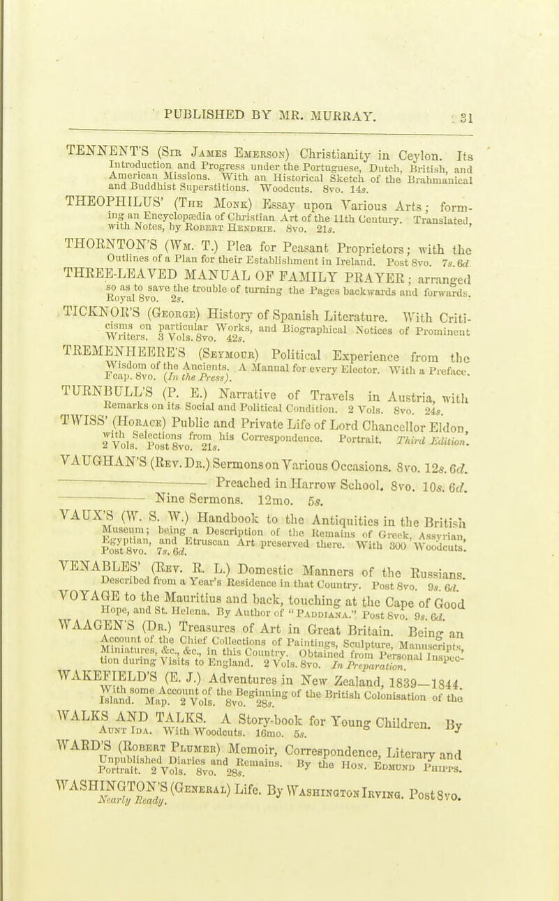 TENNENTS (Sir James Emerson) Christianity in Ceylon. Its Introduction and Progress under the Portuguese, Dutch, British and American Missions. With an Historical Sketch of the Brahmanical and Buddhist Superstitions. Woodcuts. 8vo. 14s. THEOPHILUS- (The Monk) Essay upon Various Arts; form- ing an Encyclopajdia of Christian Art of the 11th C'entui'v. Translated tnth Notes, hy Eobebt Hendbie. Svo. 21s. ' THORNTON'S (Wm. T.) Plea for Peasant Proprietors; with the Outlines of a Plan for their Establishment in Ireland. Post Svo. 7s 6d THREE-LEAVED MANUAL OF FAMILY PRAYER; arranged so as to save the trouble of tui-ning the Pages backwards and forwiSds. Koyal 8vo. 2s. * TICKNOR'S (George) Histoiy of Spanish Literature. With Criti- rToislsvo.™'^' «-=-P^--l °^ TREMENHEERE'S (Seymour) Political Experience from the Wisdom of the Ancients A Manual for every Elector. With a Preface. r cap. Svo. (^in the Fress). TURNBULL'S (P. E.) Narrative of Travels in Austria, with Kemarks on its Social and Political Condition. 2 Vols. Svo. 24s. TWISS' (Horace) Public and Private Life of Lord Chancellor Eldon Tvols^'^Post sto^^Ss^'^ Correspondence. Porti-ait. Third Edilion. VAUGHAN'S(Rev.Dr.) Sermons on Various Occasions. Svo. 12s. 6c?. Preached in Harrow School. Svo. IQs.M. Nine Sermons. 12mo. 5s. VAUX^ (W. S AV) Handbook to the Antiquities in the Briti..h Museum; being a Description of tlie Remains of Greek, Assvrian foYtSvo' tTL ^'^ P^'^^'^^-^'^'i With 300'woodcut: VENABLES- ^ey. R. L.) Domestic Manners of the Russians Described from a Year's Residence in that Countiy. Post Svo. 9s M ' VOYAGE to the Mauritius and back, touching at the Cape of Good Hope, and St. Helena. By Author of  Paddiana. Post Svo 9s Qd WAAGEN'S (Dr.) Treasures of Art in Great Britain. Bemoan Account of the Chief Collections of Paintings, Sculpture, Manuscrints Miniatures, &c., &c., in this Country. Obtained from PeVsonTl Ins S ^ tion during A isits to England. 2 Vols. Svo. In Preparation ^ WAKEFIELD'S (E.J.) Adventures in New Zealand, 1839—1S44 lTlln\nLtTvdL%\^^°t8°i^ °' ^'^^^ WALKS AND TALKS. A Story-book for Young Children. By Au>jtIda. With Woodcuts. 16mo. 5s. ^ '''^^^^'SJ^^l^ll^''^^^^ CoiTespondence, Literai-y and poX^r2 vSs':^8:-o^''.sf^'-^ ^— i^-- '^^''^JiS^'^^^^^)^^^^' By Washxkoto.Irving. PostSvo.