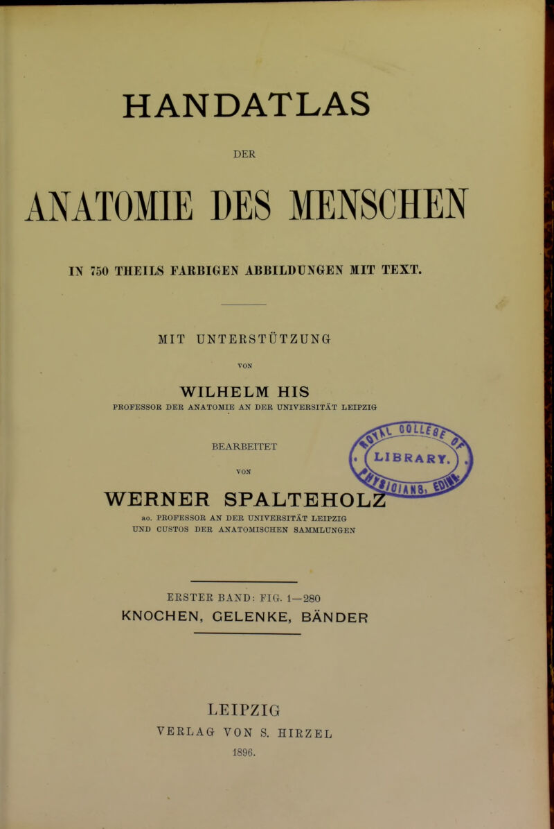 HANDATLAS DER ANATOMIE DES MENSCHEN IN 750 THEILS FARBIOEN ABBILDUNOEN MIT TEXT. MIT UNTERSTUTZUNG VON WILHELM HIS PROFESSOR DER ANATOMIE AN DER UNIVERSITAT LEIPZIG BEARBEITET VON WERNER SPALTEHOL ao. PROFESSOR AN DER UNIVERSITAT LEIPZIG UND GUSTOS DER ANATOMISCHEN SAMMLUNGEN ERSTER BAND: EIG- 1 — 280 KNOCHEN, GELENKE, BANDER LEIPZIG VERLAG VON S. HIRZEL 1896.