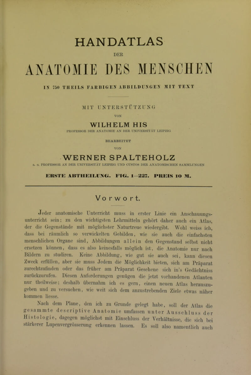 DER ANATOMIE DE8 MENSCHEN IN 750 THEILS FARBKIEN ABBILDUNGEN MIT TEXT M 1T U N T E Pt S T ii T Z U N ( i VON WILHELM HIS J’ROFESSOR DER ANATOiSDE AN DER UNIVERSITAT LEIPZIG BEABBEITET VON -WERNER SPALTEHOLZ a. o. PROFESSOR AN DER UNn^ERSITAT LEIPZIG UND GUSTOS DER ANATOMISCHEN SAMJILUNGEN ERSTE ABTHEIEIJIVO. FIG. 1—227. PREIS lO M. V o r w o r t. Jeder anatomische Uiiterricht muss in erster Linie ein Anscliaiumgs- imterricht sein; zu den wiclitigsten Lehrmitteln gehort daher ancli ein Atlas, der die Gegenstande mit mogliclister Katurtreue AGedergibt. Wohl Aveiss icli, (lass bei rauinlich so verwickelten Gebilden, Avie sie auch die einfaclisten menschlichen Organe sind, Abbildnngen all ein den Gegenstand selbst niclit ersetzen konnen, dass es also keinesfalls moglich ist, die iVnatomie niir nacli Bildern zu studiren. Keine Abbildung, AAue gut sie auch sei, kann diesen ZAveck erfilllen, aber sie muss Jedem die Moglichkeit bieten, sich am Praparat zurechtzufinden oder das Milier am Praparat Gesehene sich in’s Gedachtniss zuriickzurufen. Piesen Anforderungen geniigen die jetzt vorliandenen Atlanten nur theilAveise; deshalb ubernahm ich es gern, einen neuen Atlas herauszu- geben und zn versuchen, Avie Aveit sich dem anzustrebenden Ziele etAvas naher komnien liesse. Nach dem Plane, den ich zu Grunde gelegt habe, soli der Atlas die gesammte descriptiA^e Anatomie umfassen unter Ausschluss der Histologie, dagegen moglichst mit Einschluss der Verhaltnisse, die sich bei starkerer Lupenvergi-osserung erkennen lassen. Es soil also namentlich auch