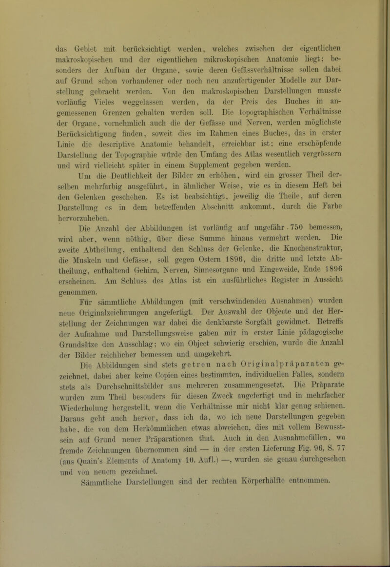 lias Gebiet mit beriicksiclitigt iverden, welches zwischeii der eigentliclien makrosliopischen mid der eigeiitlichen mikroskopischen Anatomie liegt; be- sonders der Aiifbaii der Organe, sowie deren Gefassverhaltnisse sollen dabei aiif Grand sclion vorbandener oder noch nen anzufertigender Modelle znr Dar- stellimg gebraclit werden. Yon den makroskopischen Darstellnngen innsste vorlanfig Yieles weggelassen werden, da der Preis des Buclies in an- geniessenen Grenzen gelialten werden soli. Die topograpliischen Yerlialtnisse der Organe, vornehinlicli aiicb die der Gefasse mid Nerven, werden mdglicliste Berhcksiclitigimg linden, soweit dies im Ralimen eines Baches, das in erster Lillie die descriptive Anatomie behandelt, erreichbar ist; eine erschopfende DarstelUmg der Topographie wiirde den Umfang des Atlas wesentlich vergrdssern and wird vielleicht spilter m eineni Sapplement gegeben werden. Lhn die Deiitlichkeit der Bilder zii erhohen, wird ein grosser Theil der- selben mehrfarbig aiisgefiihrt, in iilmlicher Weise, wie es in dieseni Heft bei den Gelenken geschehen. Es ist beabsichtigt, jeiveilig die Theile, aiif deren Darstellimg es in dem betreffenden Abschnitt ankommt, diirch die Farbe heiTorziiheben. Die Anzahl der Abbildimgen ist vorlanfig aiif imgefahr.750 bemessen, wird aber, wenn nothig, fiber diese Siimme hinaiis vermehrt werden. Die zweite Abtheilimg, enthaltend den Schliiss der Gelenke, die Knochenstriiktiir, die Miiskein and Gefasse, soli gegen Ostern 1896, die dritte und letzte Ab- theilimg, enthaltend Gehirii, Herven, Sinnesorgane imd Eingeweide, Ende 1896 erscheinen. Am Schliiss des Atlas ist ein aiisffihrliches Register in Aiissicht genommen. Ffir sanmitliche Abbildimgen (mit verschwindenden Aiisnahmen) wiirden neiie Originalzeiclmimgen angefertigt. Der Aiiswahl der Objecte imd der Her- stellimg der Zeiclmimgen war dabei die denkbarste Sorgfalt gewidmet. Betreffs der Aiifnahme imd Darstellimgsweise gaben mir in erster Linie piidagogische Grimdsatze den Ansschlag; wo ein Object schwierig erschien, wiirde die Anzahl der Bilder reichlicher bemessen und iimg^ekehrt. Die Abbildimgen sind stets getreii nach Originalpraparaten ge- zeichnet, dabei aber keine Copien eines bestimmten, individiiellen Falles, sondern stets als Diirchschnittsbilder aiis mehreren ziisammengesetzt. Die Praparate warden ziiin Theil besonders ffir diesen Zweck angefertigt und in inehrfacher Wiederholimg hergestellt, wenn die Yerlialtnisse mir nicht klar geniig schienen. Dai-aiis geht aiich hervor, dass ich da, wo ich neiie Darstellnngen gegeben habe, die von dem Herkommlichen etwas abweichen, dies mit vollem Bewiisst- sein aiif Grand neiier Praparationen that. Audi in den Aiisnahmefallen, wo fremde Zeiclmimgen fibernommen sind — in der ersten Lieferimg Fig. 96, S. 77 (aiis Qiiain's Elements of Anatomy 10. Aiifl. ) —, warden sie genaii durchgesehen and von neiieni gezeichnet. Sanmitliche Darstellnngen sind der rechten Korperhiilfte entnommen.