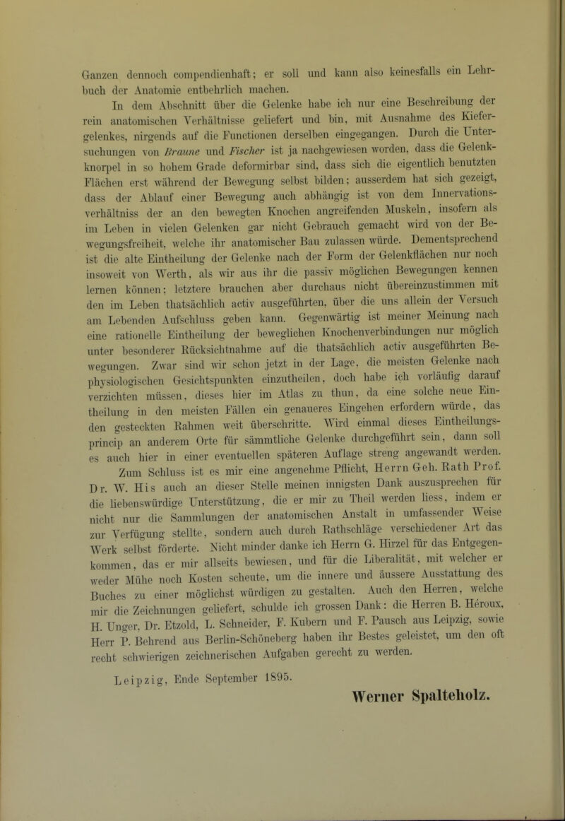 Ganzen clennocli compendieiibaft; er soli iincl kami also keinesfalls ein Lelir- biich der Anatomie entbebrlicb macben. In deni Abscbnitt iiber die Gelenke babe icb nur eine Bescbreibnng der rein anatomiscben Verbiiltnisse geliefert nnd bin, niit Ansnabme des Kiefei- gelenkes, nirgends anf die Fnnctionen derselben eingegangen. Dnrcb die Untei- siicbnngen von Braune iind Fischer ist ja nacbgewiesen worden, dass die Gelenk- knorpel in so bobein Grade deformirbar sind, dass sicb die eigentlicb benutzten Flacben erst wabrend der Bewegnng selbst bilden; ausserdem bat sicb gezeigt, dass der Ablanf einer Bewegnng aneb abbiingig ist von dem Innervations- verliiiltniss der an den bewegten Knoeben angreifenden Alnskeln, insofern als ini Leben m vielen Gelenken gar niebt Gebrancb gemaebt wild von dei Be wegnngsfreibeit, welclie ibr anatomiseber Ban znlassen wurde. Dementspreebend ist die alte Eintbeilnng der Gelenke nacb der Form der Gelenkbiicben nnr nocb insoweit von Wertb, als wir ans ibr die passiv moglicben Bewegnngen kennen lernen konnen; letztere braneben aber dnrebans niebt nbereinznstimnien mit den iin Leben tbatsacblicb activ ansgefubrten, iiber die nns allein der Yersneb am Lebenden Anfscblnss geben kann. Gegenwartig ist meiner Meinnng nacb eine rationelle Eintbeilnng der beweglicben Knocbenverbindnngen nnr moglicb nnter besonderer Rncksicbtnabme anf die tbatsacblicb activ ansgefiibi-ten Be- wegnngen. Zwar sind wir sebon jetzt in der Lage, die meisten Gelenke nacb pbysiologiscben Gesicbtspimkten einzntbeilen, docb babe icb vorlanfig daianf verziebten mnssen, dieses bier ini Atlas zn tbnn, da eine solcbe nene Ein- tbeilnng in den meisten Fallen ein genaneres Eingeben erfordern wiirde, das den ge'steckten Eabmen weit iibersebritte. Wird einmal dieses Eintbeilnngs- princip an andei-em Orte fiir sammtlicbe Gelenke dnrcbgefubrt sem, daiin soil es aneb bier in einer eventnellen spateren Anflage strong angewandt werden. Znm Scblnss ist es mir eine angenebme Pfliebt, Herrn Geb. Ratb Prof. Dr. W. His aneb an dieser Stelle meinen innigsten Dank ansznsprecben fiir die liebenswiirdige Unterstiitzimg, die er mir zn Tbeil werden liess, indem er niebt nnr die Samnilnngen der anatomiscben Anstalt m nmfassender Weise znr Yerfiignng stellte, sondern aneb dnrcb Eatbscblage verscbiedener Art das Werk selbst forderte. Niebt minder danke icb Herrn G. Hirzel fiir das Entgegen- kommen, das er mir allseits bewiesen, nnd fur die Liberalitat, mit welcber er weder Miibe nocb Kosten sebente, nni die innere nnd anssere Ansstattnng des Bnebes zn einer moglicbst wiirdigen zn gestalten. Audi den Herren, welclie mir die Zeicbnnngen geliefert, scbnlde icb grossenDank; die Herren B. Heronx, H Unger, Dr. Etzold, L. Schneider, F. Knbeni nnd F. Panscli ans Leipzig, sowie Herr P. Bebrend ans Berlin-Scboneberg baben ibr Bestes geleistet, nm den oft reebt sebwierigen zeiebneriseben Anfgaben gereebt zn werden. Leipzig, Elide September 1895. Werner Spalteliolz.