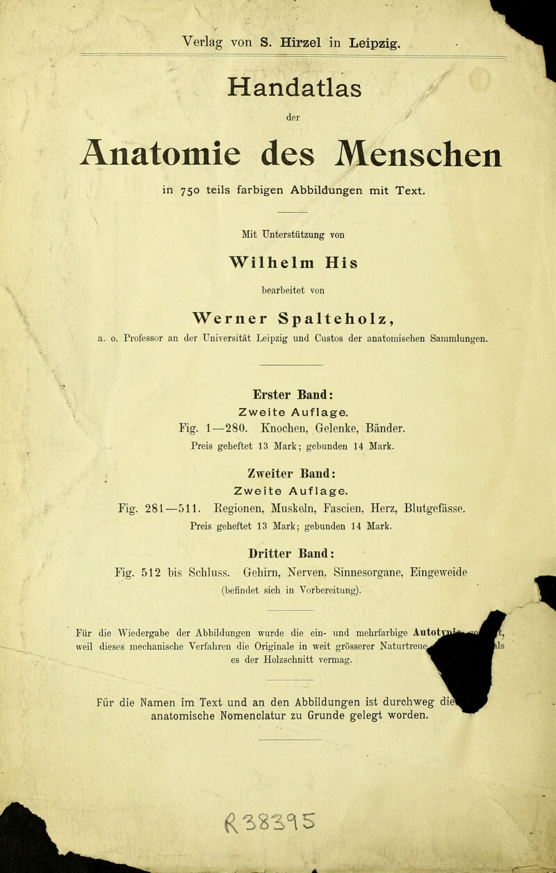 Verlag von S. Hirzel in Leipzig. Handatlas der >■ Anatomie des Menschen in 750 teils farbigen Abbildungen mit Text. Mit Unterstützung von Wilhelm His bearbeitet von Werner Spalteholz, a. 0. Professor an der Universität Leipzig und Custos der anatomischen Sammlungen. Erster Band: Zweite Auflage. Fig. 1—280. Knochen, Gelenke, Bänder. Preis gelieftet 13 Mark; gebunden 14 Mark. Zweiter Band: Zweite Auflage. Fig. 281—511. Kegionen, Muskeln, Fascien, Herz, Blutgefässe. Preis geheftet 13 Mark; gebunden 14 Mark. Dritter Band: Fig. 512 bis Schluss. Gehirn, Nerven, Sinnesorgane, Eingeweide (befindet sich in Vorbereitung). Für die Wiedergabe der Abbildungen wurde die ein- und mehrfarbige Autot weil dieses mechanische Verfahren die Originale in weit grösserer Naturtreue^ es der Holzschnitt vermasr. Für die Namen im Text und an den Abbildungen ist durchweg anatomische Nomenclatur zu Grunde gelegt worden.