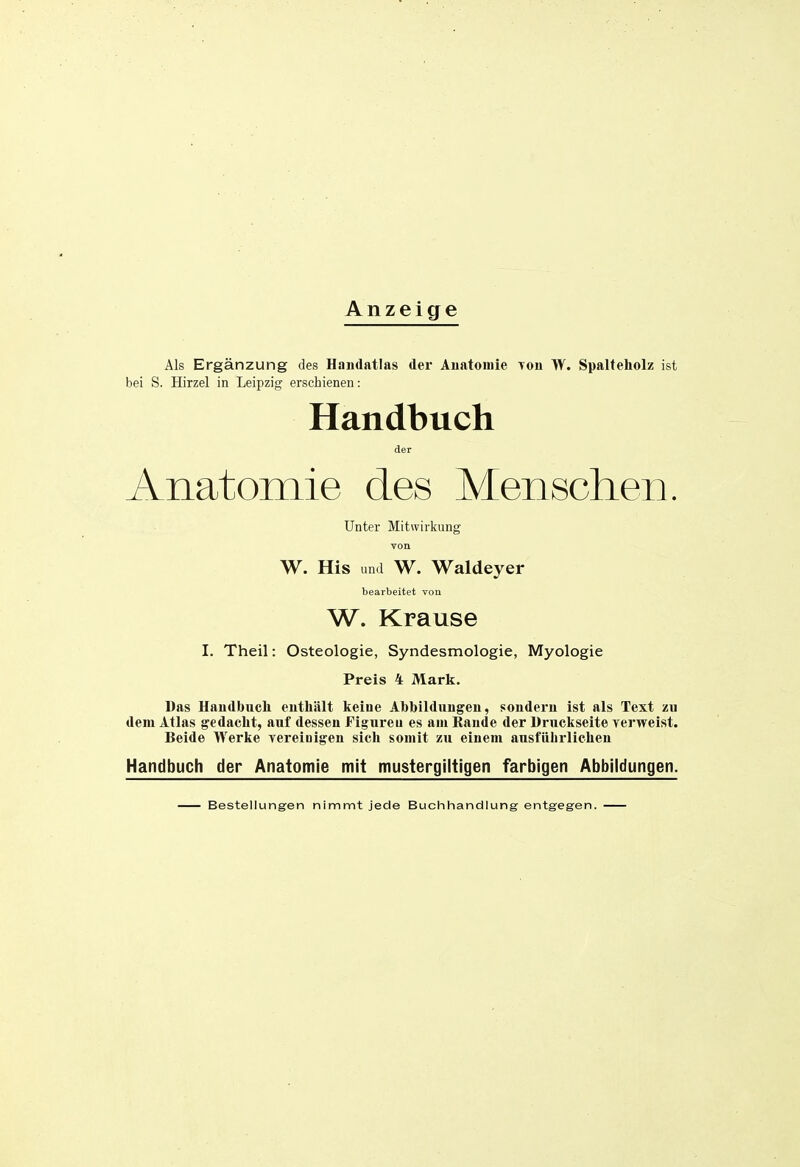 Anzeige Als Ergänzung des Handatlas der Auatomie Toii W. Spalteholz ist bei S. Hirzel in Leipzig erschienen: Handbuch der Anatomie des Menschen. Unter Mitwirkung von W. His und W. Waldeyer bearbeitet vou W. Krause I. Theil: Osteologie, Syndesmologie, Myologie Preis 4 Mark. Das Haudbucli enthält keiue Abbildungen, sondern Ist als Text zu dem Atlas gedacht, auf dessen Figureu es am Rande der Druckseite yerweist. Beide Werke vereinigen sich somit zu einem ausführlichen Handbuch der Anatomie mit mustergiltigen farbigen Abbildungen. Bestellungen nimmt jede Buchhandlung entgegen.