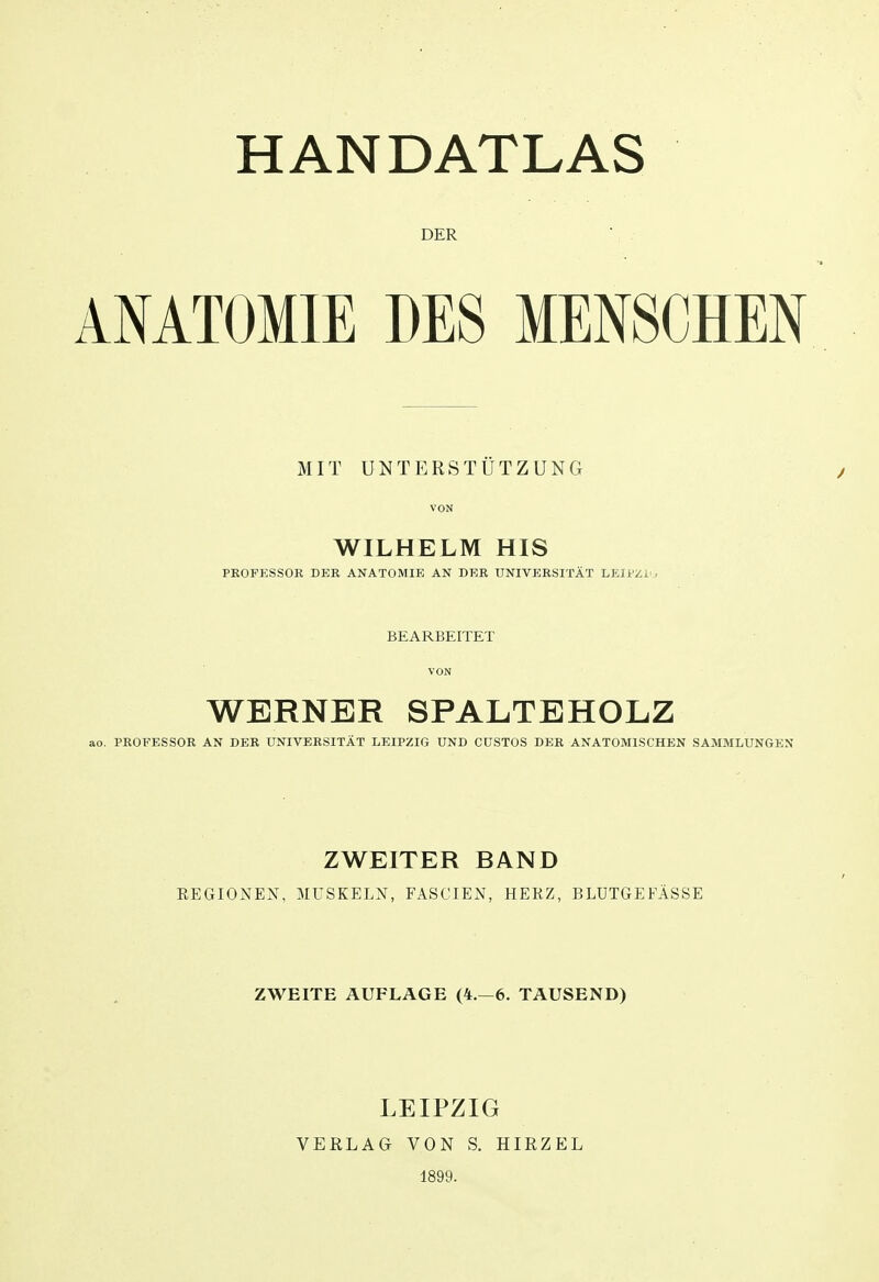 DER ANATOMIE DES MENSCHEN MIT UNTERSTÜTZUNG VON WILHELM HIS PROPESSOK DER ANATOMIE AN DER UNIVERSITÄT LEIPZi-, BEARBEITET VON WERNER SPALTEHOLZ ao. PROFESSOR AN DER UNIVERSITÄT LEIPZIG UND CÜSTOS DER ANATOMISCHEN SAMMLUNGEN ZWEITER BAND EEGIONEN, MüSKELX, FASCIEN, HEKZ, BLUTGEFÄSSE ZWEITE AUFLAGE (4.-6. TAUSEND) LEIPZIG VEELAG VON S. HIRZEL 1899.