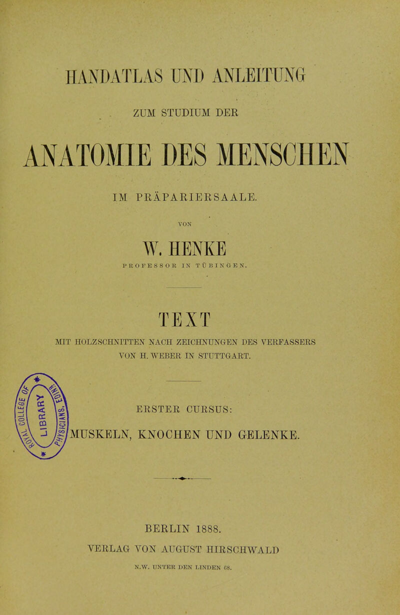 HANDATLAS UND ANLEITUNG ZUM STUDIUM DER ANATOMIE DES MENSCHEN IM PRÄPARIERSAALE. VON W. HENKE PROFESSOR IN TÜBINGEN. TEXT MIT HOLZSCHNITTEN NACH ZEICHNUNGEN DES VERFASSERS VON H. WEBER IN STUTTGART. ERSTER CURSUS: MUSKELN, KNOCHEN UND GELENKE. BERLIN 1888. VERLAG VON AUGUST HIRSCHWALD