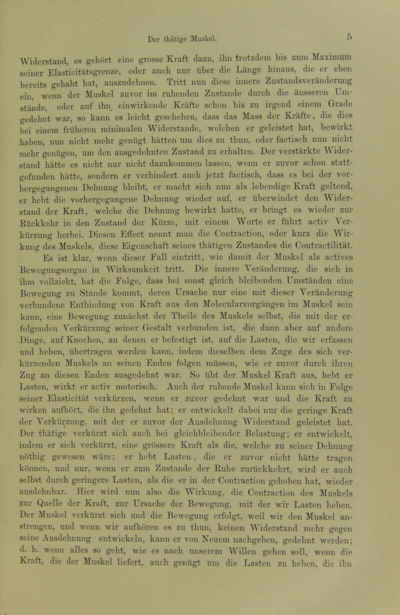 Der tliätige Muskel. Widerstand, es gehört eine grosse Kraft dazu, ihn trotzdem bis zum Maximum seiner Elasticitätsgrenze, oder auch nur über die Länge hinaus, die er eben bereits gehabt hat, auszudehnen. Tritt nun diese innere Zustandsveränderung ein wenn der Muskel zuvor im ruhenden Zustande durch die äusseren Um- stände, oder auf ilm_ einwirkende Kräfte schon bis zu irgend einem Grade gedehnt war, so kann es leicht geschehen, dass das Mass der Kräfte, die dies bei einem früheren minimalen Widerstande, welchen er geleistet hat, bewirkt haben, nun nicht mehr genügt hätten um dies zu tliun, oder factisch nun nicht mehr genügen, um den ausgedehnten Zustand zu erhalten. Der verstärkte Wider- stand hätte es nicht nur nicht dazukommen lassen, wenn er zuvor schon statt- gefunden hätte, sondern er verhindert auch jetzt factisch, dass es bei der vor- hergegangenen Dehnung bleibt, er macht sich nun als lebendige Kraft geltend, er hebt die vorhergegangene Dehnung wieder auf, er überwindet den Wider- stand der Kraft, welche die Dehnung bewirkt hatte, er bringt es wieder zur Rückkehr in den Zustand der Kürze, mit einem Worte er führt activ Ver- kürzung herbei. Diesen Effect nennt man die Contraction, oder kurz die Wir- kung des Muskels, diese Eigenschaft seines thätigen Zustandes die Contractilität. Es ist klar, wenn dieser Fall eintritt, wie damit der Muskel als actives Bewegungsorgan in Wirksamkeit tritt. Die innere Veränderung, die sich in ihm vollzieht, hat die Folge, dass bei sonst gleich bleibenden Umständen eine Bewegung zu Stande kommt, deren Ursache nur eine mit dieser Veränderung verbundene Entbindung von Kraft aus den Molecularvorgängen im Muskel sein kann, eine Bewegung zunächst der Theile des Muskels selbst, die mit der er- folgenden Verkürzung seiner Gestalt verbunden ist, die dann aber auf andere Dinge, auf Knochen, an denen er befestigt ist, auf die Lasten, die wir erfassen und heben, übertragen werden kann, indem dieselben dem Zuge des sich ver- kürzenden Muskels an seinen Enden folgen müssen, wie er zuvor durch ihren Zug an diesen Enden ausgedehnt war. So übt der Muskel Kraft aus, hebt er Lasten, wirkt er activ motorisch. Auch der ruhende Muskel kann sich in Folge seiner Elasticität verkürzen, wenn er zuvor gedehnt war und die Kraft zu wirken aufhört, die ihn gedehnt hat; er entwickelt dabei nur die geringe Kraft der Verkürzung, mit der er zuvor der Ausdehnung Widerstand geleistet hat. Der thätige verkürzt sich auch bei gleichbleibender Belastung; er entwickelt, indem er sich verkürzt, eine grössere Kraft als die, welche zu seiner Dehnung nöthig gewesen wäre; er hebt Lasten, die er zuvor nicht hätte tragen können, und nur, wenn er zum Zustande der Ruhe zurückkehrt, wird er auch selbst durch geringere Lasten, als die er in der Contraction gehoben hat, wieder ausdehnbar. Hier wird nun also die Wirkung, die Contraction des Muskels zur Quelle der Kraft, zur Ursache der Bewegung, mit der wir Lasten heben. Der Muskel verkürzt sich und die Bewegung erfolgt, weil wir den Muskel an- strengen, und wenn wir aufhören es zu tliun, keinen Widerstand mehr gegen seine Ausdehnung entwickeln, kann er von Neuem nachgeben, gedehnt werden; d. h. wenn alles so geht, wie es nach unserem Willen gehen soll, wenn die Kraft, die der Muskel liefert, auch genügt um die Lasten zu heben, die ihn