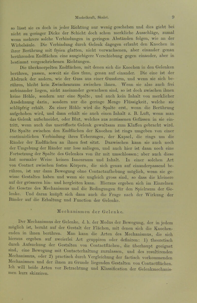 so lässt sie es doch in jeder Richtung nur wenig geschehen und dies giebt bei nicht zu geringer Dicke der Schicht doch schon merkliche Ausschläge, zumal wenn mehrere solche Verbindungen in geringen Abständen folgen, wie an der Wirbelsäule. Die Verbindung durch Gelenk dagegen erlaubt den Knochen in ihrer Berührung mit freien glatten, nicht verwachsenen, aber einander genau berührenden Endflächen eine ausgiebigere Verschiebung gegen einander, aber in bestimmt vorgeschriebenen Richtungen. Die iiberknorpelten Endflächen, mit denen sich die Knochen in den Gelenken berühren, passen, soweit sie dies tliun, genau auf einander. Die eine ist der Abdruck der andern, wie der Guss aus einer Gussform, und wenn sie sich be- rühren, bleibt kein Zwischenraum zwischen ihnen. Wenn sie also auch frei aufeinander liegen, nicht aneinander gewachsen sind, so ist doch zwischen ihnen keine Höhle, sondern nur eine Spalte, und auch kein Inhalt von merklicher Ausdehnung darin, sondern nur die geringe Menge Flüssigkeit, welche sie schlüpfrig erhält. Zu einer Höhle wird die Spalte erst, wenn die Berührung aufgehoben wird, und dann erhält sie auch einen Inhalt z. B. Luft, wenn man das Gelenk aufschneidet, oder Blut, welches aus zerrissenen Gefässen in sie ein- tritt, wenn auch das uneröffnete Gelenk gewaltsam zum Klaffen gebracht wird. Die Spalte zwischen den Endflächen der Knochen ist rings umgeben von einer continuirlichen Verbindung ihres Ueberzuges, der Kapsel, die rings um die Ränder der Endflächen an ihnen fest sitzt. Dazwischen kann sie auch noch der Umgebung der Ränder nur lose anliegen, und auch liier ist dann noch eine Fortsetzung der Spalte des Gelenkes von ihr mit umschlossen; aber auch diese hat normaler Weise keinen Innenraum und Inhalt. In einer solchen Art von Contact zwischen festen Körpern, die sich genau auf einanderpassend be- rühren, ist nur dann Bewegung ohne Contactaufhebung möglich, wenn sie ge- wisse Gestalten haben und wenn sie ungleich gross sind, so dass die kleinere auf der grösseren hin- und hergleiten kann. Hieraus ergeben sich im Einzelnen die Gesetze des Mechanismus und die Bedingungen für den Spielraum der Ge- lenke. Und daran knüpft sich dann auch die Frage nach der Wirkung der Bänder auf die Erhaltung und Function der Gelenke. Mechanismen der Gelenke. Der Mechanismus der Gelenke, d. h. der Modus der Bewegung, der in jedem möglich ist, beruht auf der Gestalt der Flächen, mit denen sich die Knochen- enden in ihnen berühren. Man kann die Arten des Mechanismus, die sich hieraus ergeben auf zweierlei Art gruppiren oder definiren: 1) theoretisch duich Aufsuchung der Gestalten von Contactfläcken, die überhaupt geeignet sind, eine Bewegung mit Contacterhaltung zuzulassen, und des residtirenden Mechanismus, oder 2) practiscli durch Vergleichung der factisch vorkommenden Mechanismen und der ihnen zu Grunde liegenden Gestalten von Contactflächen. Ich will beide Arten vor Betrachtung und Klassification der Gelenkmeclianis- men kurz skizziren.