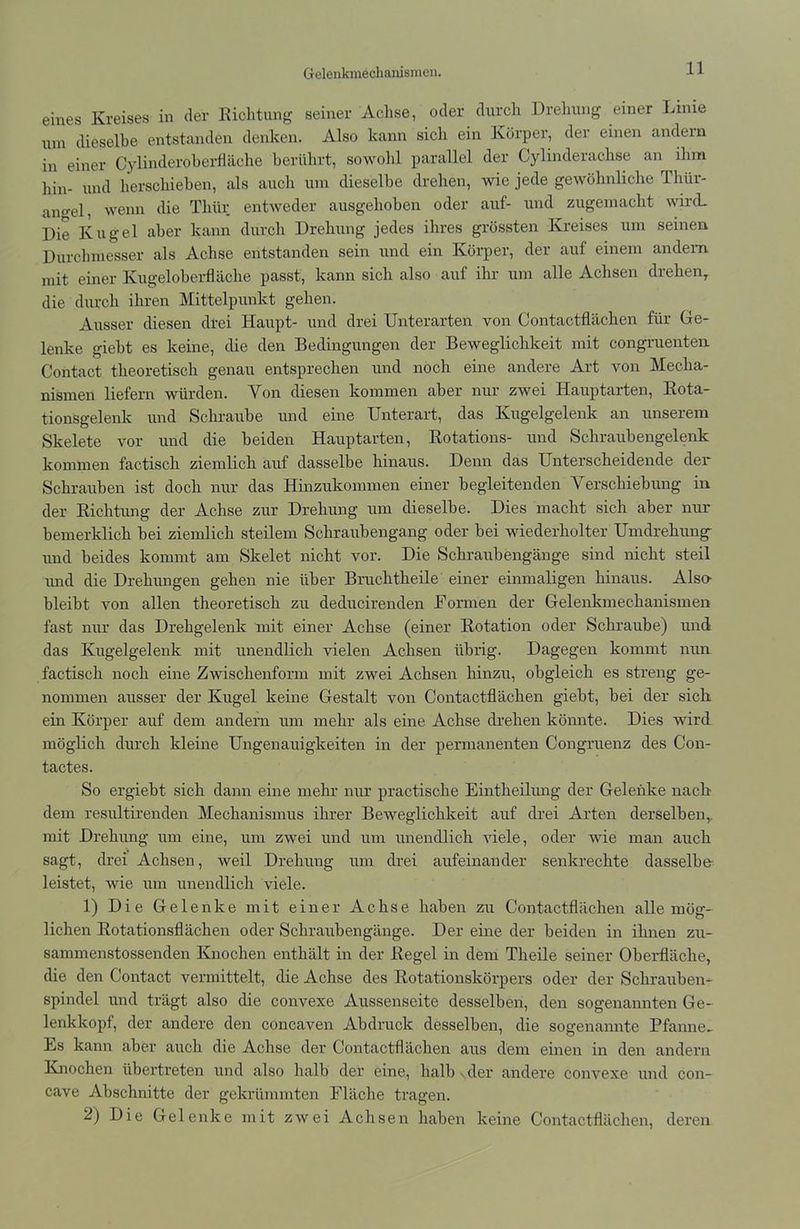 Gelenkmechanismen. eines Kreises in der Richtung seiner Achse, oder durch Drehung einer Linie um dieselbe entstanden denken. Also kann sich ein Körper, der einen andern in einer Cylinderoberfläche berührt, sowohl parallel der Gylinderachse an ihm hin- und herschieben, als auch um dieselbe drehen, wie jede gewöhnliche Thür- ano-el, wenn die Thür entweder ausgehoben oder auf- und zugemacht wircL Die Kugel aber kann durch Drehung jedes ihres grössten Kreises um seinen Durchmesser als Achse entstanden sein und ein Körper, der auf einem andern mit einer Kugeloberfläche passt, kann sich also auf ihr um alle Achsen drehen,, die durch ihren Mittelpunkt gehen. Ausser diesen drei Haupt- und drei Unterarten von Contactflächen für Ge- lenke giebt es keine, die den Bedingungen der Beweglichkeit mit congruenten Contact theoretisch genau entsprechen und noch eine andere Art von Mecha- nismen liefern würden. Von diesen kommen aber nur zwei Hauptarten, Rota- tionsgelenk und Schraube und eine Unterart, das Kugelgelenk an unserem Skelete vor und die beiden Hauptarten, Rotations- und Schraubengelenk kommen factisch ziemlich auf dasselbe hinaus. Denn das Unterscheidende der Schrauben ist doch nur das Hinzukommen einer begleitenden Verschiebung in der Richtung der Achse zur Drehung um dieselbe. Dies macht sich aber nur bemerklich bei ziemlich steilem Schraubengang oder bei wiederholter Umdrehung- und beides kommt am Skelet nicht vor. Die Schraubengänge sind nicht steil und die Drehungen gehen nie über Bruchtheile einer einmaligen hinaus. Also- bleibt von allen theoretisch zu deducirenden Formen der Gelenkmechanismen fast nur das Drehgelenk mit einer Achse (einer Rotation oder Schraube) und das Kugelgelenk mit unendlich vielen Achsen übrig. Dagegen kommt nun factisch noch eine Zwischenform mit zwei Achsen hinzu, obgleich es streng ge- nommen ausser der Kugel keine Gestalt von Contactflächen giebt, bei der sich ein Körper auf dem andern um mehr als eine Achse drehen könnte. Dies wird möglich durch kleine Ungenauigkeiten in der permanenten Congruenz des Con- tactes. So ergiebt sich dann eine mehr nur practische Eintheilung der Gelenke nach dem resultirenden Mechanismus ihrer Beweglichkeit auf drei Arten derselben,, mit Drehung um eine, um zwei und um unendlich viele, oder wie man auch sagt, drei Achsen, weil Drehung um drei aufeinander senkrechte dasselbe leistet, wie um unendlich viele. 1) Die Gelenke mit einer Achse haben zu Contactflächen alle mög- lichen Rotationsflächen oder Schraubengänge. Der eine der beiden in ihnen zu- sanunenstossenden Knochen enthält in der Regel in dem Theile seiner Oberfläche, die den Contact vermittelt, die Achse des Rotationskörpers oder der Schrauben- spindel und trägt also die convexe Aussenseite desselben, den sogenannten Ge- lenkkopf, der andere den concaven Abdruck desselben, die sogenannte Pfanne- Es kann aber auch die Achse der Contactflächen aus dem einen in den andern Knochen übertreten und also halb der eine, halb Nder andere convexe und con- cave Abschnitte der gekrümmten Fläche tragen. 2) Die Gelenke mit zwei Achsen haben keine Contactflächen, deren