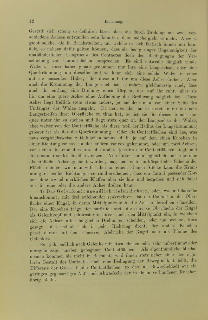 Gestalt sich streng so definiren lässt, dass sie durch Drehung um zwei ver- schiedene Achsen entstanden sein könnten; denn solche giebt es nicht. Aber es giebt solche, die in Bruchstücken, um welche es sich factisch immer nur han- delt, so nahezu daliii gelten können, dass sie hei geringer Ungenauigkeit der unabänderlichen Congruenz des Contactes doch den Bedingungen der Ver- schiebung von Contactflächen entsprechen. Es sind entweder länglich runde AY alzen. Diese haben genau genommen nur ihre eine Längsachse, oder eine Querkrümmung um dieselbe und so kann sich eine solche Walze in einer auf sie passenden Hülse, oder diese auf ihr um diese Achse drehen. Aber auch die Krümmung der Länge nach ist so nahezu gleiclnnässig rund, dass auch ihr entlang eine Drehung eines Körpers, der auf ihr ruht, über sie hin um eine quere Achse ohne Aufhebung der Berührung möglich ist. Diese Achse liegt freilich stets etwas anders, je nachdem man von einer »Seite des Umfanges der Walze ausgeht. Da man es aber factisch stets nur mit einem Längsstreifen ihrer Oberfläche zu tliun hat, so ist sie für diesen immer nur quer unter ihr zu suchen und liegt stets quer zu der Längsachse der Walze, aber weiter von der Contactfläche als diese Aveil der Badius der Längskrümmung grösser ist als der der Querkrümmung. Oder die Contactflächen sind das, was man vergleichsAveise »Sattelflächen nennt, d. h. je auf dem einen Knochen in einer Richtung concav, in der andern convex gekrümmt, oder um ZAvei Achsen, von denen die eine diesseits, die andere jenseits der Contactflächen liegt und die einander senkrecht überkreuzen. Von diesen kann eigentlich auch nur eine als einfache Achse gedacht werden, mag man sich ein körperliches »Schema der Fläche denken, Avie man will; aber an einem kleinen »Stücke kann die Krüm- mung in beiden Richtungen so rund erscheinen, dass ein darauf passender Kör- per ohne irgend merkliches Klaffen über sie hin- und hergehen und sich dabei um die eine oder die andere Achse drehen kann. 3) Das Gelenk mit unendlich vielen Achsen, oder, Avas auf dasselbe hinauskommt, mit drei aufeinander senkrechten, ist der Contact in der Ober- fläche einer Kugel, in deren Mittelpunkt sich alle Achsen derselben schneiden. Der eine Knochen trägt hier natürlich stets die convexe Oberfläche der Kugel als Gelenkkopf und schliesst mit dieser auch den Mittelpunkt ein, in welchem sich die Achsen aller möglichen Drehungen scheiden, oder um welche, kurz gesagt, das Gelenk sich in jeder Richtung dreht, der andere Knochen passt darauf mit dem concaxen Abdrucke der Kugel oder als Pfanne des Gelenkes. Es giebt endlich noch Gelenke mit etAva ebenen oder sehr unbestimmt oder unregelmässig, uneben gebogenen Contactflächen. Als eigentümliche Mecha- nismen kommen sie nicht in Betracht, weil ihnen stets neben einer der legu- lären Gestalt des Contactes noch eine Bedingung der Beweglichkeit fehlt, die Differenz der Grösse beider Contactflächen, so dass als Beweglichkeit nur ein geringes gegenseitiges Auf- und Abwackeln der in ihnen verbundenen Knochen übrig bleibt.