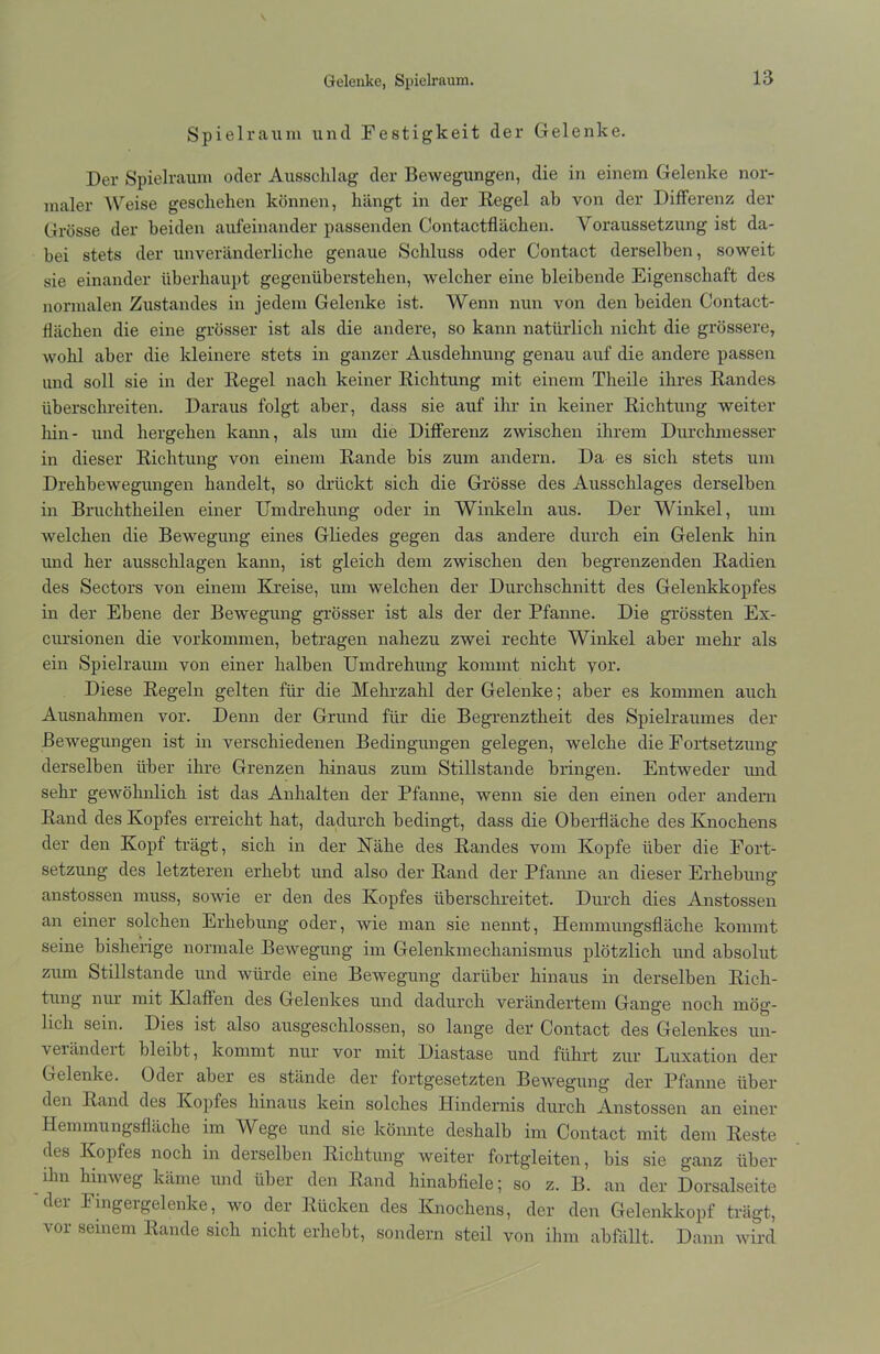 Gelenke, Spielraum. Spielraum und Festigkeit der Gelenke. Der Spielraum oder Ausschlag der Bewegungen, die in einem Gelenke nor- maler Weise geschehen können, hängt in der Regel ab von der Differenz der Grösse der beiden aufeinander passenden Contactflächen. Voraussetzung ist da- bei stets der unveränderliche genaue Schluss oder Contact derselben, soweit sie einander überhaupt gegenüberstehen, welcher eine bleibende Eigenschaft des normalen Zustandes in jedem Gelenke ist. Wenn nun von den beiden Contact- flächen die eine grösser ist als die andere, so kann natürlich nicht die grössere, wohl aber die kleinere stets in ganzer Ausdehnung genau auf die andere passen und soll sie in der Regel nach keiner Richtung mit einem Theile ihres Randes überschreiten. Daraus folgt aber, dass sie auf ihr in keiner Richtung weiter hin- und hergehen kann, als um die Differenz zwischen ihrem Durchmesser in dieser Richtung von einem Rande bis zum andern. Da es sich stets um Drehbewegungen handelt, so drückt sich die Grösse des Ausschlages derselben in Bruchtheilen einer Umdrehung oder in Winkeln aus. Der Winkel, um welchen die Bewegung eines Gliedes gegen das andere durch ein Gelenk hin und her ausschlagen kann, ist gleich dem zwischen den begrenzenden Radien des Sectors von einem Kreise, um welchen der Durchschnitt des Gelenkkopfes in der Ebene der Bewegung grösser ist als der der Pfanne. Die grössten Ex- cursionen die Vorkommen, betragen nahezu zwei rechte Winkel aber mehr als ein Spielraum von einer halben Umdrehung kommt nicht vor. Diese Regeln gelten für die Mehrzahl der Gelenke; aber es kommen auch Ausnahmen vor. Denn der Grund für die Begrenztheit des Spielraumes der Bewegungen ist in verschiedenen Bedingungen gelegen, welche die Fortsetzung derselben über ihre Grenzen hinaus zum Stillstände bringen. Entweder und sehr gewöhnlich ist das Anhalten der Pfanne, wenn sie den einen oder andern Rand des Kopfes erreicht hat, dadurch bedingt, dass die Oberfläche des Knochens der den Kopf trägt, sich in der Kähe des Randes vom Kopfe über die Fort- setzung des letzteren erhebt und also der Rand der Pfanne an dieser Erhebung' anstossen muss, sowie er den des Kopfes überschreitet. Durch dies Anstossen an einer solchen Erhebung oder, wie man sie nennt, Hemmungsfläche kommt seine bisherige normale Bewegung im Gelenkmechanismus plötzlich und absolut zum Stillstände und würde eine Bewegung darüber hinaus in derselben Rich- tung nur mit Klaffen des Gelenkes und dadurch verändertem Gange noch mög- lich sein. Dies ist also ausgeschlossen, so lange der Contact des Gelenkes un- verändert bleibt, kommt nur vor mit Diastase und führt zur Luxation der Gelenke. Odei aber es stände der fortgesetzten Bewegung der- Pfanne über' den Rand des Kopfes hinaus kein solches Hindernis durch Anstossen an einer Hemmungsfläche im Wege und sie könnte deshalb im Contact mit dem Reste des Kopfes noch in derselben Richtung weiter fortgleiten, bis sie ganz über ihn hinweg käme und über den Rand hinabfiele; so z. B. an der Dorsalseite dci Finger gelenke, wo der Rücken des Knochens, der den Gelenkkopf trägt, vor seinem Rande sich nicht erhebt, sondern steil von ihm abfallt. Dann wird