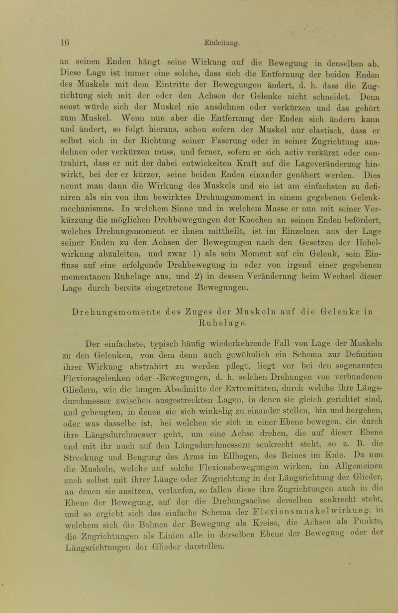 an seinen Enden hängt seine Wirkung auf die Bewegung in denselben ab. Diese Lage ist immer eine solelie, dass sich die Entfernung der beiden Enden des Muskels mit dem Eintritte der Bewegungen ändert, d. h. dass die Zug- richtung sich mit der oder den Achsen der Gelenke nicht schneidet. Denn sonst würde sich der Muskel nie ausdehnen oder verkürzen und das gehört zum Muskel. Wenn nun aber die Entfernung der Enden sich ändern kann und ändert, so folgt hieraus, schon sofern der Muskel nur elastisch, dass er selbst sich in der Richtung seiner Easerung oder in seiner Zugrichtung aus- delmen oder verkürzen muss, und ferner, sofern er sich activ verkürzt oder con- trahirt, dass er mit der dabei entwickelten Kraft auf die Lageveränderung hin- wirkt, bei der er kürzer, seine beiden Enden einander genähert werden. Dies nennt man dann die Wirkung des Muskels und sie ist am einfachsten zu defi- niren als ein von ihm bewirktes Drehungsmoment in einem gegebenen Gelenk- mechanismus. In welchem Sinne und in welchem Masse er nun mit seiner Ver- kürzung die möglichen Drehbewegungen der Knochen an seinen Enden befördert, welches Drehungsmoment er ihnen mittheilt, ist im Einzelnen aus der Lage seiner Enden zu den Achsen der Bewegungen nach den Gesetzen der Hebel- wirkung abzuleiten, und zwar 1) als sein Moment auf ein Gelenk, sein Ein- fluss auf eine erfolgende Drehbewegung in oder von irgend einer gegebenen momentanen Ruhelage aus, und 2) in dessen Veränderung beim Wechsel dieser Lage durch bereits eingetretene Bewegungen. Drehungsmomente des Zuges der Muskeln auf die Gelenke in Ruhelage. Der einfachste, typisch häufig wiederkehrende Fall von Lage der Muskeln zu den Gelenken, von dem denn auch gewöhnlich ein Schema zur Definition ihrer Wirkung abstrakirt zu werden pflegt, liegt vor bei den sogenannten Flexionsgelenken oder -Bewegungen, d. h. solchen Drehungen von verbundenen Gliedern, wie die langen Abschnitte der Extremitäten, durch welche ihre Längs- durchmesser zwischen ausgestreckten Lagen, in denen sie gleich gerichtet sind, und gebeugten, in denen sie sich winkelig zu einander stellen, hin und hergehen, oder was dasselbe ist, bei welchen sie sich in einer Ebene bewegen, die durch ihre Längsdurchmesser geht, um eine Achse drehen, die auf dieser Ebene und mit ihr auch auf den Längsdurchmessern senkrecht steht, so z. B. die Streckung und Beugung des Arms im Ellbogen, des Beines im Knie. Da nun die Muskeln, welche auf solche Flexionsbewegungen wirken, im Allgemeinen auch selbst mit ihrer Länge oder Zugrichtung in der Längsrichtung der Glieder, an denen sie ansitzen, verlaufen, so fallen diese ihre Zugrichtungen auch in die Ebene der Bewegung, auf der die Drehungsachse derselben senkrecht steht, und so ergiebt sich das einfache Schema der Flexionsmuskelwirkung, in welchem sich die Bahnen der Bewegung als Kreise, die Achsen als Punkte, die Zugrichtungen als Linien alle in derselben Ebene der Bewegung odti der Längsrichtungen der Glieder darstellen.