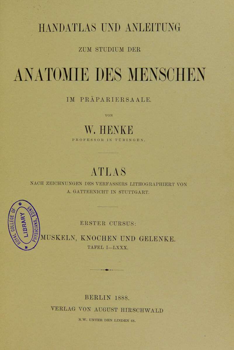 HANDATLA8 UNI) ANLEITUNG ZUM STUDIUM DER ANATOMIE DES MENSCHEN IM PRÄPARIERSAALE. VON W. HENKE PROFESSOR IN TÜBINGEN. ATLAS NACH ZEICHNUNGEN DES VERFASSERS LITHOGRAPHIERT VON A. GATTERNICHT IN STUTTGART. ERSTER CURSUS: MUSKELN, KNOCHEN UND GELENKE. TAFEL I—LXXX. BERLIN 1888. VERLAG VON AUGUST HIRSCHWALD N.W. UNTER DEN LINDEN G8.