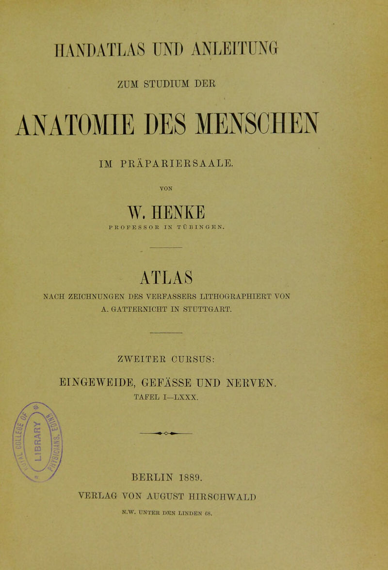 LIBRARY HANDATLAS UND ANLEITUNG ZUM STUDIUM DER ANATOMIE DES MENSCHEN IM PRÄPARIER SA ALE. W. HENKE PROFESSOR IN TÜBINGEN. ATLAS NACH ZEICHNUNGEN DES VERFASSERS LITHOGRAPHIERT VON A. GATTERNICHT IN STUTTGART. ZWEITER CURSUS: EINGEWEIDE, GEFÄSSE UND NERVEN. TAFEL I—LXXX. BERLIN 1889. VERLAG VON AUGUST HIRSCHWALD N.W. UNTER DEN LINDEN 08.