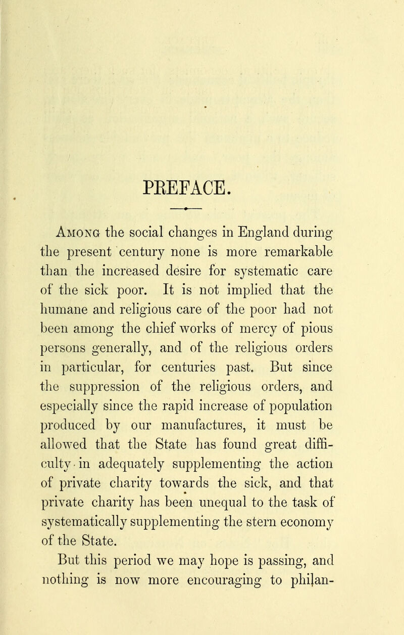 PKEFACE. Among the social changes in England during the present century none is more remarkable than the increased desire for systematic care of the sick poor. It is not impKed that the humane and religious care of the poor had not been among the chief works of mercy of pious persons generally, and of the religious orders in particular, for centuries past. But since the suppression of the religious orders, and especially since the rapid increase of population produced by our manufactures, it must be allowed that the State has found great diffi- culty ■ in adequately supplementing the action of private charity towards the sick, and that private charity has been unequal to the task of systematically supplementing the stern economy of the State. But this period we may hope is passing, and nothing is now more encouraging to phi}an-