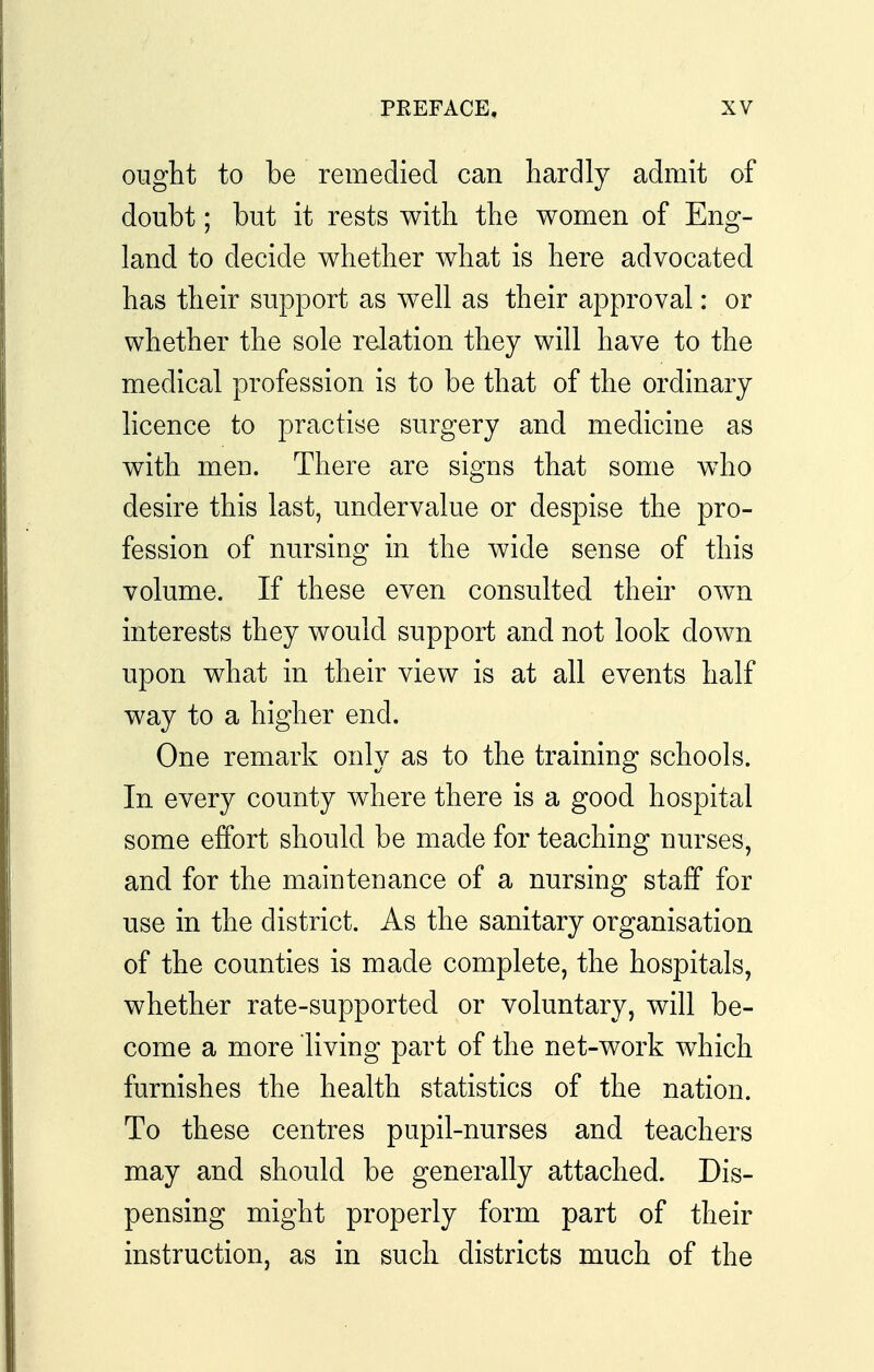 ought to be remedied can hardly admit of doubt; but it rests with the women of Eng- land to decide whether what is here advocated has their support as well as their approval: or whether the sole relation they will have to the medical profession is to be that of the ordinary hcence to practise surgery and medicine as with men. There are signs that some w^ho desire this last, undervalue or despise the pro- fession of nursing in the wide sense of this volume. If these even consulted their own interests they would support and not look down upon what in their view is at all events half way to a higher end. One remark only as to the training schools. In every county where there is a good hospital some effort should be made for teaching nurses, and for the maintenance of a nursing staff for use in the district. As the sanitary organisation of the counties is made complete, the hospitals, whether rate-supported or voluntary, will be- come a more living part of the net-work which furnishes the health statistics of the nation. To these centres pupil-nurses and teachers may and should be generally attached. Dis- pensing might properly form part of their instruction, as in such districts much of the