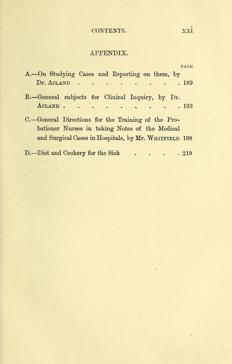 APPENDIX. PAGE A. —On Studying Cases and Eeporting on them, by Dr. AcLAi^D 189 B. —General subjects for Clinical Inquiry, by Dr. ACLAND . . . 193 C. —General Directions for the Training of the Pro- bationer Nurses in taking Notes of the Medical and Surgical Cases in Hospitals, by Mr. Whitfield 198 D. —Diet and Cookery for the Sick . . . .219