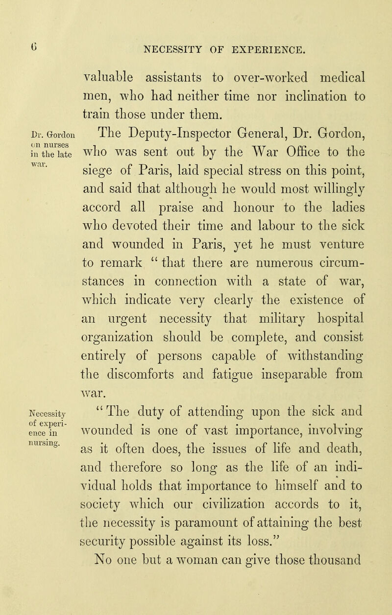 NECESSITY OF EXPERIENCE. valuable assistants to over-worked medical men, who had neither time nor inclination to train those under them. Dr. G-ordon The Deputy-Inspector General, Dr. Gordon, hithe'iate who was scut out by the War Office to the siege of Paris, laid special stress on this point, and said that although he would most wiUingly accord all praise and honour to the ladies who devoted their time and labour to the sick and wounded in Paris, yet he must venture to remark  that there are numerous circum- stances in connection with a state of war, which indicate very clearly the existence of an urgent necessity that military hospital organization should be complete, and consist entirely of persons capable of withstanding the discomforts and fatigue inseparable from war. Necessity  The duty of attending upon the sick and encTin ^ wouudcd is oue of vast importance, involving musmg. often does, the issues of life and death, and therefore so long as the life of an indi- vidual holds that importance to himself and to society which our civilization accords to it, tlie necessity is paramount of attaining the best security possible against its loss. No one but a vf oman can give those thousand