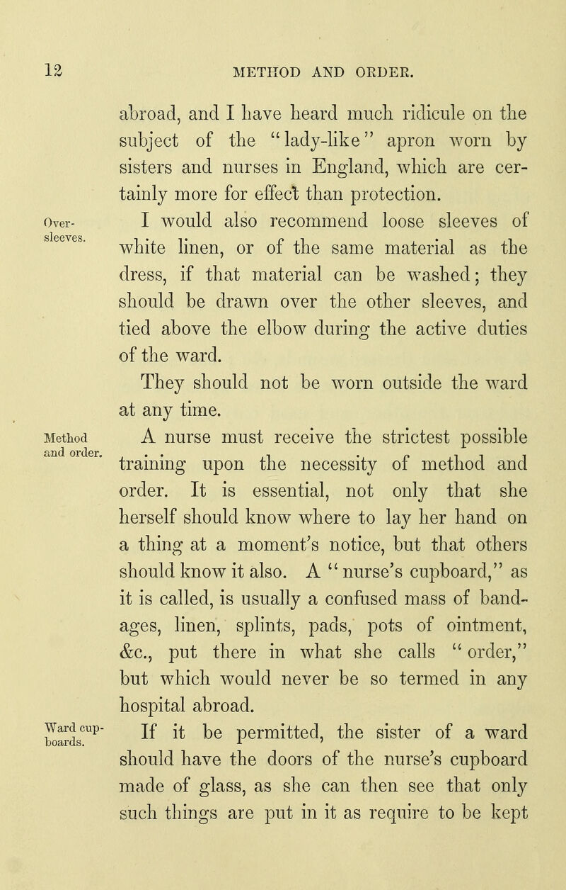 abroad, and I have heard much ridicule on the subject of the lady-Kke apron worn by sisters and nurses in England, which are cer- tainly more for effeclb than protection. Over- I would also recommcnd loose sleeves of white hnen, or of the same material as the dress, if that material can be washed; they should be drawn over the other sleeves, and tied above the elbow during the active duties of the ward. They should not be worn outside the ward at any time. Method A nurse must receive the strictest possible training upon the necessity of method and order. It is essential, not only that she herself should know where to lay her hand on a thing at a moment's notice, but that others should know it also. A  nurse's cupboard, as it is called, is usually a confused mass of band- ages, linen, splints, pads, pots of ointment, &c., put there in what she calls  order, but which would never be so termed in any hospital abroad. Ward cup- jf jj. permitted, the sister of a ward boards. J- ' should have the doors of the nurse's cupboard made of glass, as she can then see that only such things are put in it as require to be kept