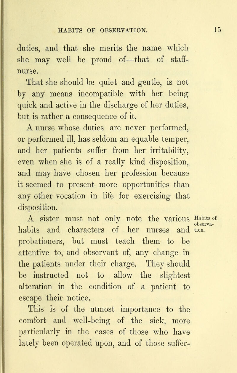 HABITS OF OBSERVATION. 1 duties, and that she merits the name which she may well be proud of—that of staff- nurse. That she should be quiet and gentle, is not by any means incompatible with her being quick and active in the discharge of her duties, but is rather a consequence of it. A nurse whose duties are never performed, or performed ill, has seldom an equable temper, and her patients suffer from her irritability, even when she is of a really kind disposition, and may have chosen her profession because it seemed to present more opportunities than any other vocation in life for exercising that disposition. A sister must not only note the various Habits of observa- habits and characters of her nurses and tion. probationers, but must teach them to be attentive to, and observant of, any change in the patients under their charge. They should be instructed not to allow the slightest alteration in the condition of a patient to escape their notice. This is of the utmost importance to the comfort and well-being of the sick, more particularly in the cases of those who have lately been operated upon, and of those suffer-