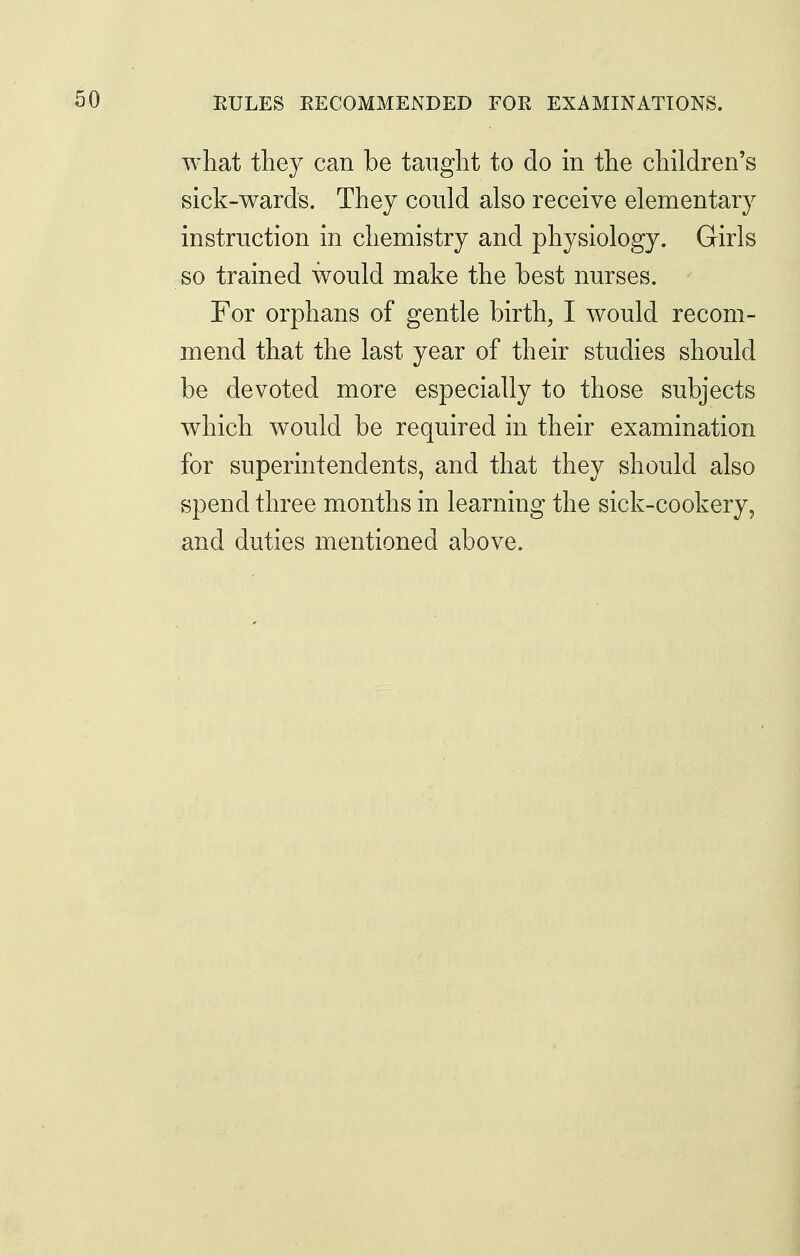 what they can be tanglit to do in the children's sick-wards. They could also receive elementary instruction in chemistry and physiology. Girls so trained would make the best nurses. For orphans of gentle birth, I would recom- mend that the last year of their studies should be devoted more especially to those subjects which would be required in their examination for superintendents, and that they should also spend three months in learning the sick-cookery, and duties mentioned above.