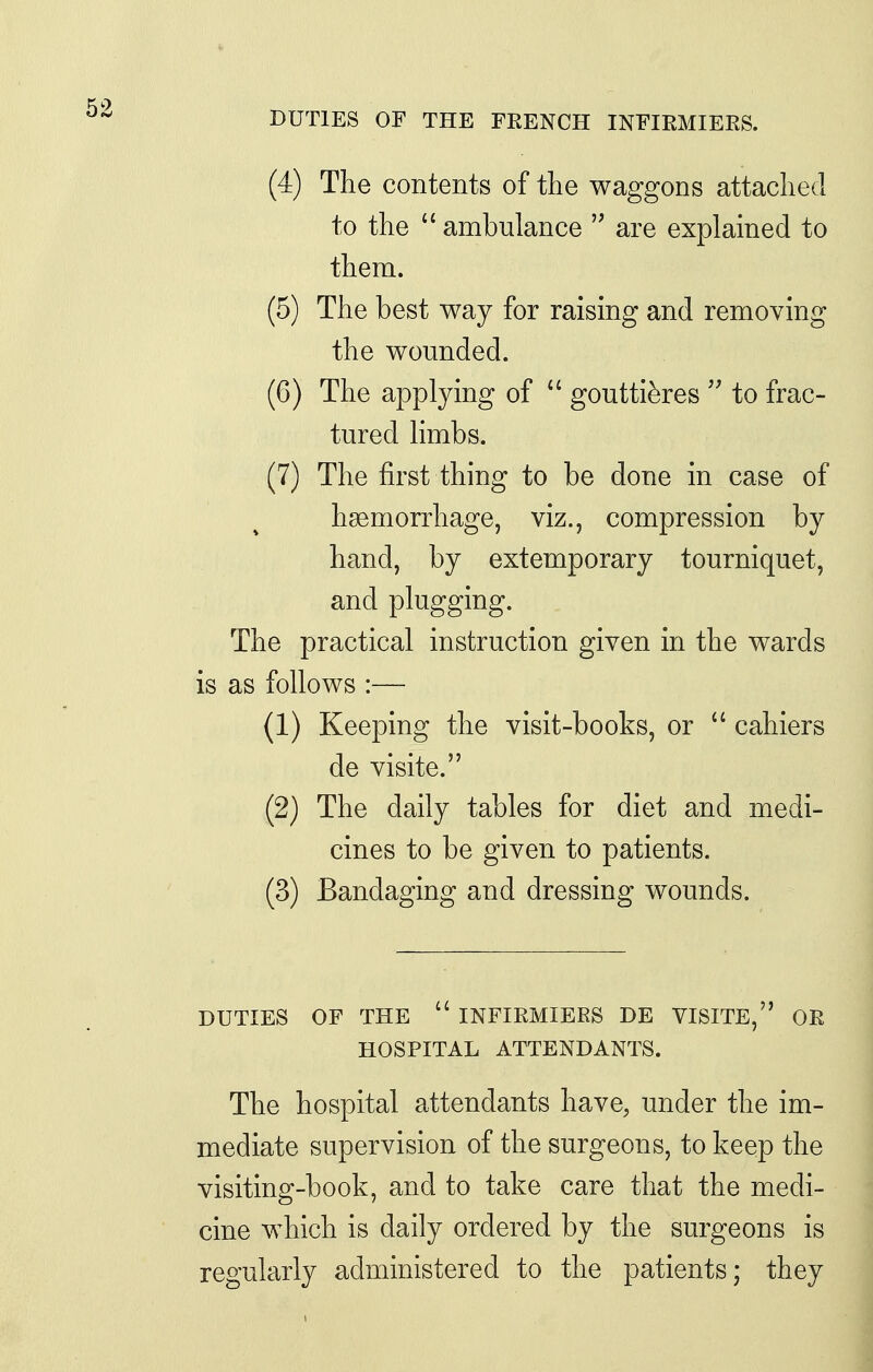 DUTIES OF THE FKENCH INFIRMIEES. (4) The contents of the waggons attached to the  ambulance  are explained to them. (5) The best way for raising and removing the wounded. (6) The applying of  goutti^res  to frac- tured limbs. (7) The first thing to be done in case of hsemorrhage, viz., compression by hand, by extemporary tourniquet, and plugging. The practical instruction given in the wards is as follows :— (1) Keeping the visit-books, or  cahiers de visite. (2) The daily tables for diet and medi- cines to be given to patients. (3) Bandaging and dressing wounds. DUTIES OF THE  INFIRMIEES DE VISITE, OR HOSPITAL ATTENDANTS. The hospital attendants have, under the im- mediate supervision of the surgeons, to keep the visiting-book, and to take care that the medi- cine which is daily ordered by the surgeons is regularly administered to the patients; they