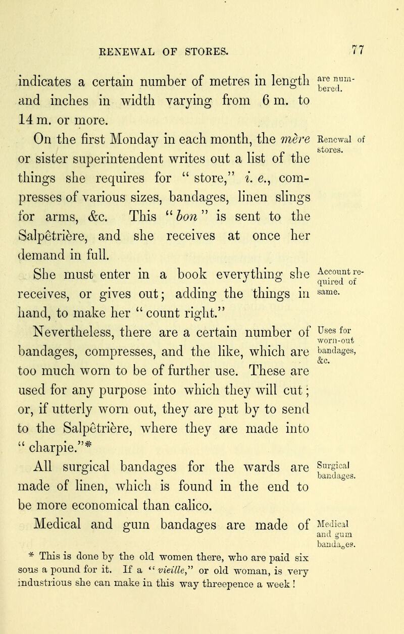indicates a certain number of metres in len^^tli f ® 7^''^- and inches in width varying from 6 m. to 14 m. or more. On the first Monday in each month, the mere Renewal of or sister superintendent writes out a list of the things she requires for  store, i. e., com- presses of various sizes, bandages, linen slings for arms, &c. This hon  is sent to the Salpetri^re, and she receives at once her demand in full. She must enter in a book everythino; she ^c^o^^ntre- ^ ^ quired oi receives, or gives out; adding the things in ^^^e. hand, to make her ''count right. Nevertheless, there are a certain number of Uses for worn-out bandages, compresses, and the like, which are bandages, too much worn to be of further use. These are used for any purpose into which they will cut; or, if utterly worn out, they are put by to send to the Salpetri^re, where they are made into  charpie.* All surgical bandages for the wards are Snrgicai ^ ^ ^ _ bandages. made of linen, which is found in the end to be more economical than calico. Medical and gum bandages are made of Medical and gum bandages. * This is done by the old women there, who are paid six sous a pound for it. If a vieille,'' or old woman, is very industrious she can make in this way threepence a week!