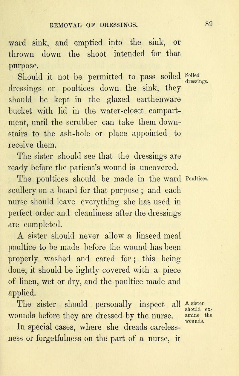 EEMOVAL OF DRESSINGS. ward sink, and emptied into the sink, or thrown down the shoot intended for that purpose. Should it not be permitted to pass soiled foiled ^ dressings. dressings or poultices down the sink, they should be kept in the glazed earthenware bucket with lid in the water-closet compart- ment, until the scrubber can take them down- stairs to the ash-hole or place appointed to receive them. The sister should see that the dressings are ready before the patient's wound is uncovered. The poultices should be made in the ward Poultices, scullery on a board for that purpose ; and each nurse should leave everything she has used in perfect order and cleanliness after the dressings are completed. A sister should never allow a linseed meal poultice to be made before the wound has been properly washed and cared for; this being done, it should be lightly covered with a piece of linen, wet or dry, and the poultice made and applied. The sister should personally inspect all a sister ^ ./J. should ex- wounds before they are dressed by the nurse. amine the .  wounds. In special cases, where she dreads careless- ness or forgetfulness on the part of a nurse, it