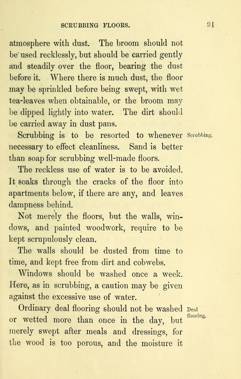 atmosphere with dust. The broom should not be used recklessly, but should be carried gently and steadily over the floor, bearing the dust before it. Where there is much dust, the floor may be sprinkled before being swept, with wet tea-leaves when obtainable, or the broom may be dipped lightly into water. The dirt should be carried away in dust pans. Scrubbing is to be resorted to whenever Scrubbing, necessary to effect cleanliness. Sand is better than soap for scrubbing well-made floors. The reckless use of water is to be avoided. It soaks through the cracks of the floor into apartments below, if there are any, and leaves dampness behind. Not merely the floors, but the walls, win- dows, and painted woodwork, require to be kept scrupulously clean. The walls should be dusted from time to time, and kept free from dirt and cobwebs. Windows should be washed once a week. Here, as in scrubbing, a caution may be given against the excessive use of water. Ordinary deal flooring should not be washed Deal or wetted more than once in the day, but merely swept after meals and dressings, for the wood is too porous, and the moisture it