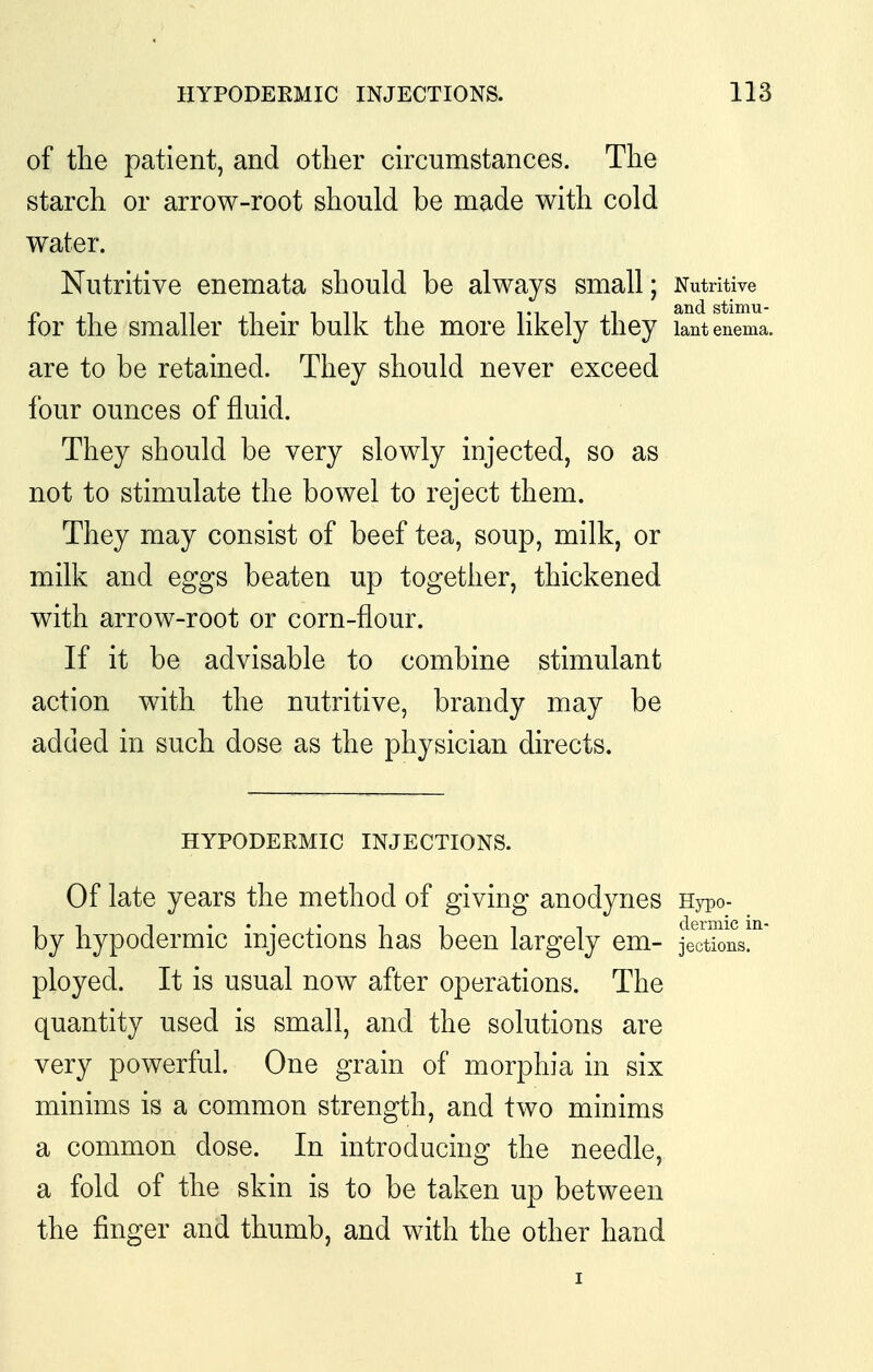 of the patient, and other circumstances. The starch or arrow-root should be made with cold water. Nutritive enemata should be always small; Nutritive for the smaller their bulk the more likely they lant enema, are to be retained. They should never exceed four ounces of fluid. They should be very slowly injected, so as not to stimulate the bowel to reject them. They may consist of beef tea, soup, milk, or milk and eggs beaten up together, thickened with arrow-root or corn-flour. If it be advisable to combine stimulant action with the nutritive, brandy may be added in such dose as the physician directs. HYPODERMIC INJECTIONS. Of late years the method of giving anodynes Hypo- by hypodermic injections has been largely em- jlXons!'' ployed. It is usual now after operations. The quantity used is small, and the solutions are very powerful. One grain of morphia in six minims is a common strength, and two minims a common dose. In introducing the needle, a fold of the skin is to be taken up between the finger and thumb, and with the other hand