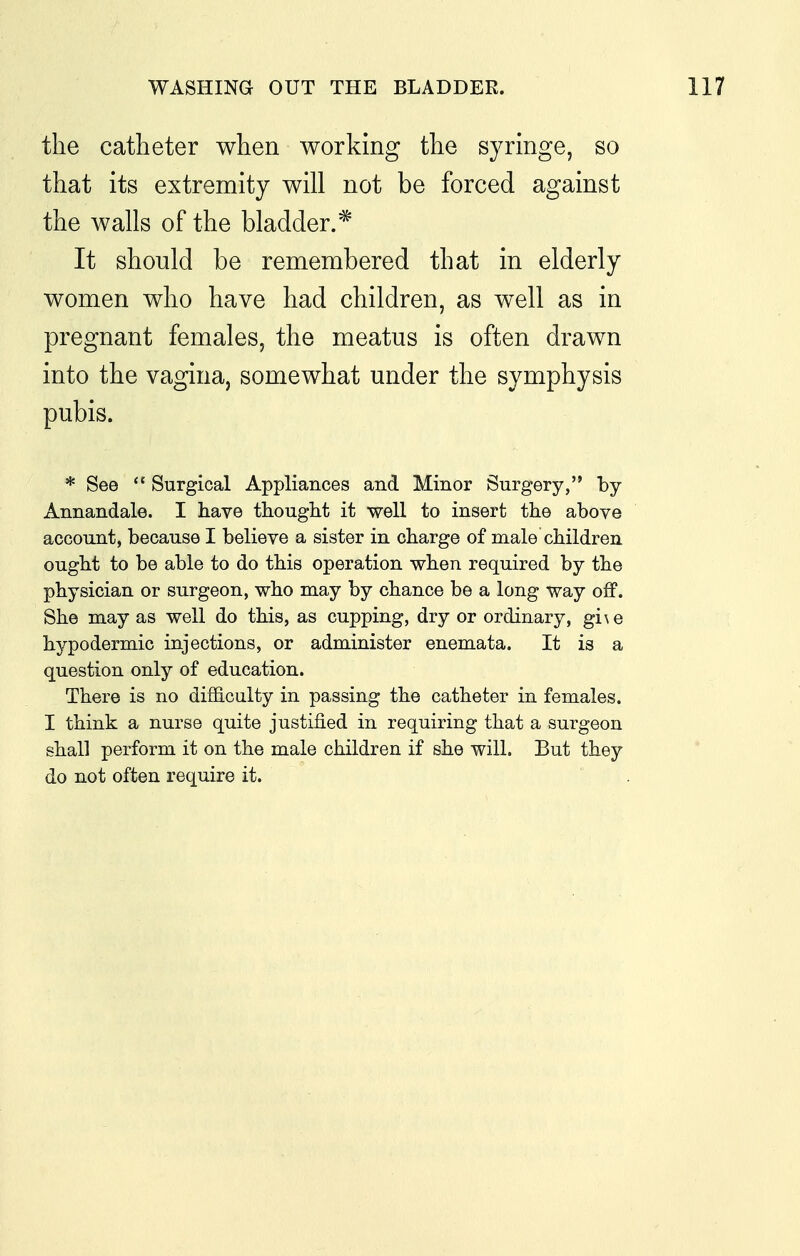 the catheter when working the syringe, so that its extremity will not be forced against the walls of the bladder.^ It should be remembered that in elderly women who have had children, as well as in pregnant females, the meatus is often drawn into the vagina, somewhat under the symphysis pubis. * See *' Surgical Appliances and Minor Surgery, by Annandale. I have thought it well to insert the above account, because I believe a sister in charge of male children ought to be able to do this operation when required by the physician or surgeon, who may by chance be a long way off. She may as well do this, as cupping, dry or ordinary, gi\e hypodermic injections, or administer enemata. It is a question only of education. There is no difficulty in passing the catheter in females. I think a nurse quite justified in requiring that a surgeon shall perform it on the male children if she will. But they do not often require it.