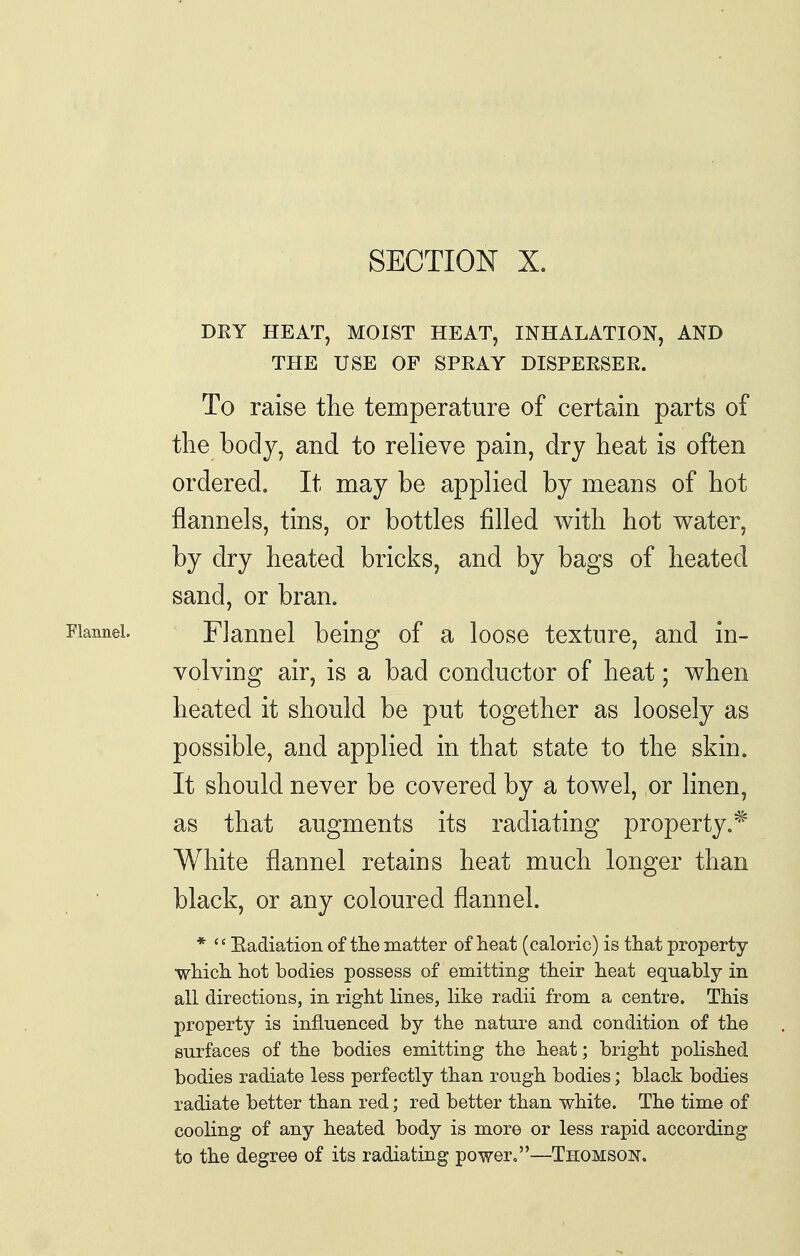 SECTION X. DRY HEAT, MOIST HEAT, INHALATION, AND THE USE OF SPEAY DISPERSEE. To raise the temperature of certain parts of the body, and to reheve pain, dry heat is often ordered. It may be applied by means of hot flannels, tins, or bottles filled with hot water, by dry heated bricks, and by bags of heated sand, or bran. Flannel. Flannel being of a loose texture, and in- volving air, is a bad conductor of heat; when heated it should be put together as loosely as possible, and applied in that state to the skin. It should never be covered by a towel, or linen, as that augments its radiating property,* White flannel retains heat much longer than black, or any coloured flannel. *  Eadiation of the matter of heat (caloric) is that property which hot bodies possess of emitting their heat equably in all directions, in right lines, like radii from a centre. This property is influenced by the nature and condition of the surfaces of the bodies emitting the heat; bright polished bodies radiate less perfectly than rough bodies; black bodies radiate better than red; red better than white. The time of cooling of any heated body is more or less rapid according to the degree of its radiating power.—Thomson.