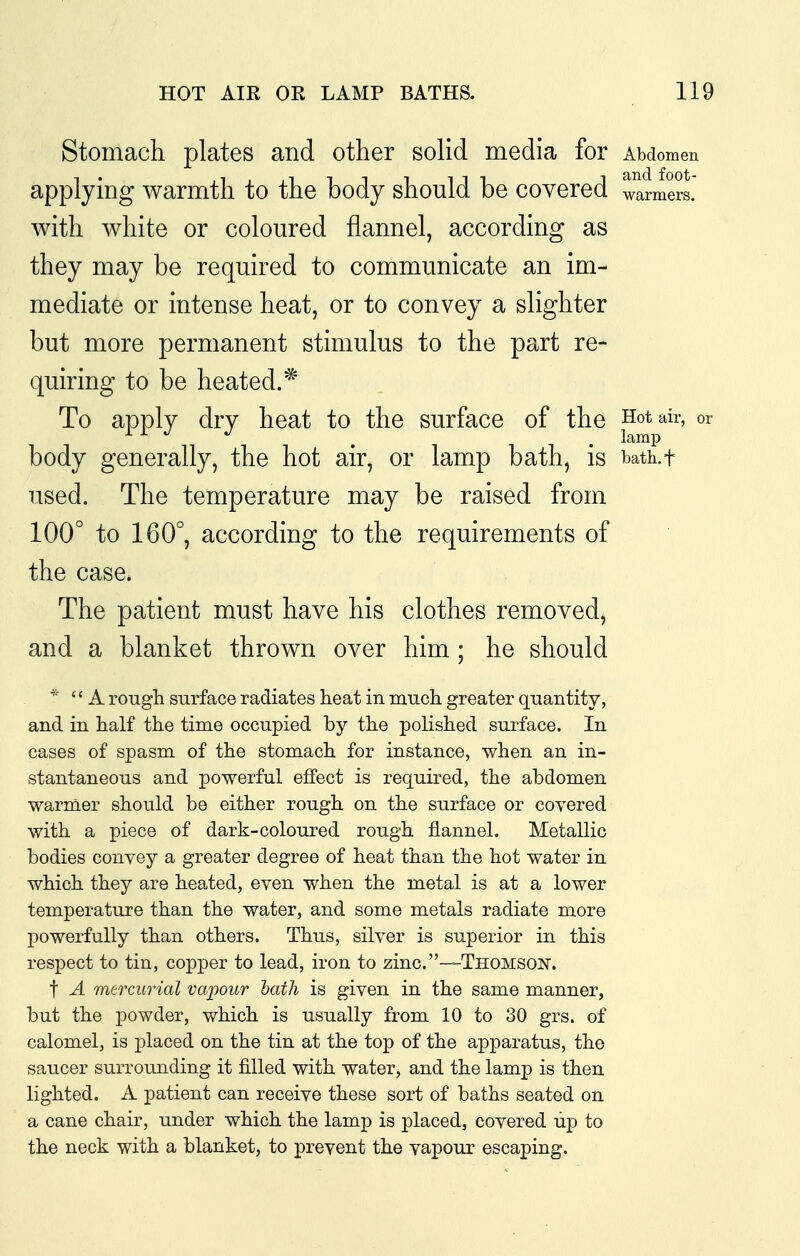 Stomach plates and other solid media for Abdomen applying warmth to the body should be covered warmers. with white or coloured flannel, according as they may be required to communicate an im- mediate or intense heat, or to convey a slighter but more permanent stimulus to the part re- quiring to be heated.* To apply dry heat to the surface of the ^^^^^^ °^ body generally, the hot air, or lamp bath, is bath.t used. The temperature may be raised from 100° to 160°, according to the requirements of the case. The patient must have his clothes removed, and a blanket thrown over him; he should *■ A rougli surface radiates heat in much greater quantity, and in half the time occupied by the polished surface. In cases of spasm of the stomach for instance, when an in- stantaneous and powerful effect is required, the abdomen warmer should be either rough on the surface or covered with a piece of dark-coloured rough flannel. Metallic bodies convey a greater degree of heat than the hot water in which they are heated, even when the metal is at a lower temperature than the water, and some metals radiate more j)owerfully than others. Thus, silver is superior in this respect to tin, copper to lead, iron to zinc.—Thomson. t A mercurial vapour hath is given in the same manner, but the powder, which is usually from 10 to 30 grs. of calomel, is placed on the tin at the top of the apparatus, the saucer surrounding it filled with water, and the lamp is then lighted. A patient can receive these sort of baths seated on a cane chair, under which the lamp is placed, covered up to the neck with a blanket, to prevent the vapour escaping.