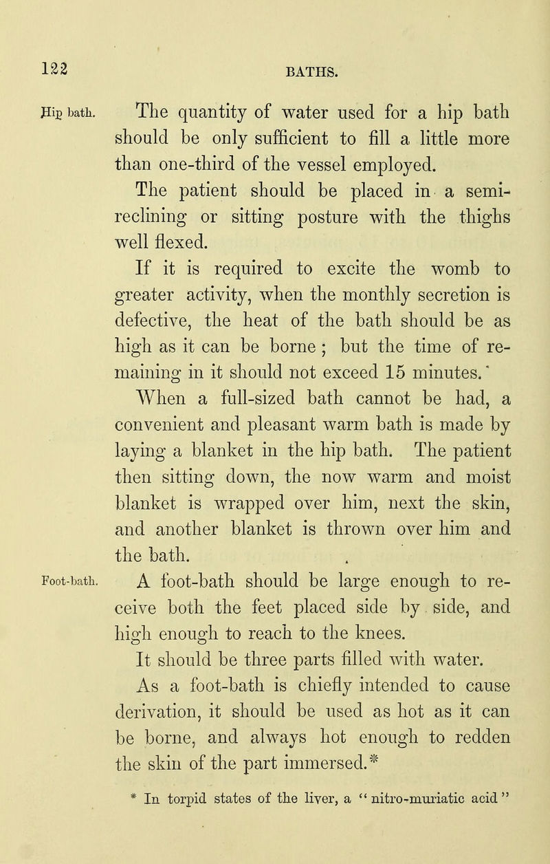 bath. The quantity of water used for a hip bath should be only sufficient to fill a little more than one-third of the vessel employed. The patient should be placed in a semi- reclining or sitting posture with the thighs well flexed. If it is required to excite the womb to greater activity, when the monthly secretion is defective, the heat of the bath should be as high as it can be borne ; but the time of re- maining in it should not exceed 15 minutes.* When a full-sized bath cannot be had, a convenient and pleasant warm bath is made by laying a blanket in the hip bath. The patient then sitting down, the now warm and moist blanket is wrapped over him, next the skin, and another blanket is thrown over him and the bath. Foot-bath. A foot-bath should be large enough to re- ceive both the feet placed side by side, and high enough to reach to the knees. It should be three parts filled with water. As a foot-bath is chiefly intended to cause derivation, it should be used as hot as it can be borne, and always hot enough to redden the skin of the part immersed.'^ * In torpid states of the liver, a  nitro-muriatic acid