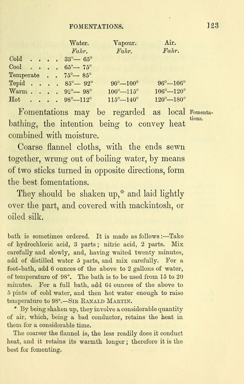 Water. Vapour. Air. Falir. Fahr. Fahr. Cold . . . . 33°— 65° Cool . . . . 65°— 75° Temperate . . 75°— 85° Tepid . . . . 85°— 92° 90°—100° 96°—106° Warm. . . . . 92°— 98° 100°—115° 106°—120^ Hot . . . . 98°—112° 115°—140° 120°—180° Fomentations may be regarded as local Fomenta- bathing, the intention being to convey heat combined with moisture. Coarse flannel cloths, with the ends sewn together, wrung out of boiling water, by means of two sticks turned in opposite directions, form the best fomentations. They should be shaken up,''^ and laid lightly over the part, and covered with mackintosh, or oiled silk. bath is sometimes ordered. It is made as follows:—Take of hydrochloric acid, 3 parts; nitric acid, 2 parts. Mix carefully and slowly, and, having waited twenty minutes, add of distilled water 5 parts, and mix carefully. For a foot-bath, add 6 ounces of the above to 2 gallons of water, of temperature of 98°. The bath is to be used from 15 to 20 minutes. For a full bath, add 64 ounces of the above to 5 pints of cold water, and then hot water enough to raise temperature to 98°,—Sir Ranald Martin. * By being shaken up, they involve a considerable quantity of air, which, being a bad conductor, retains the heat in them for a considerable time. The coarser the flannel is, the less readily does it conduct heat, and it retains its warmth longer; therefore it is the best for fomenting.