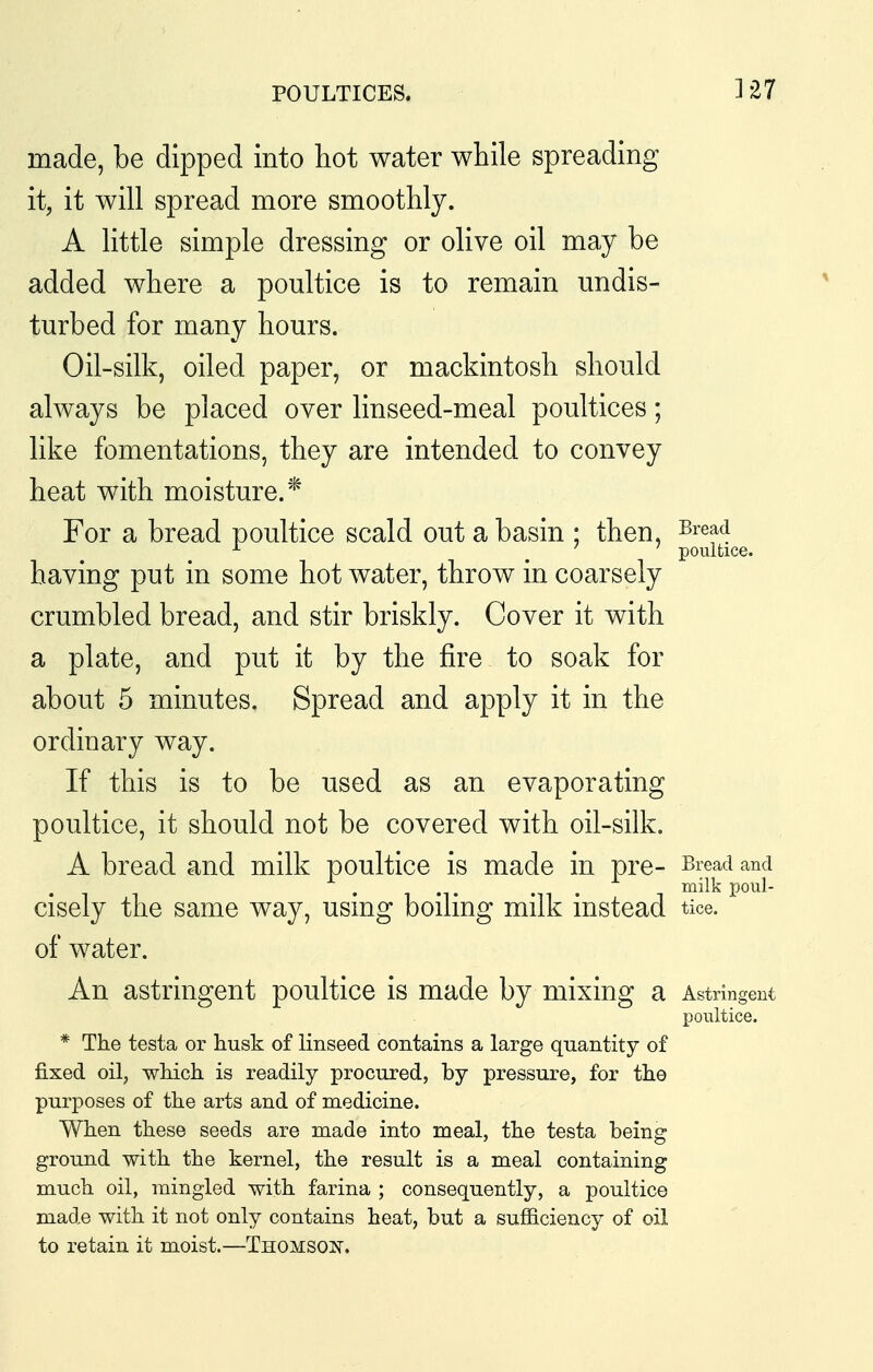 made, be dipped into hot water while spreading it, it will spread more smoothly. A little simple dressing or olive oil may be added where a poultice is to remain undis- turbed for many hours. Oil-silk, oiled paper, or mackintosh should always be placed over linseed-meal poultices; like fomentations, they are intended to convey heat with moisture.* For a bread poultice scald out a basin ; then, ^^ead ^ ^ ' poultice. having put in some hot water, throw in coarsely crumbled bread, and stir briskly. Cover it with a plate, and put it by the fire to soak for about 5 minutes. Spread and apply it in the ordinary way. If this is to be used as an evaporating poultice, it should not be covered with oil-silk. A bread and milk poultice is made in pre- Bread and milk poul- cisely the same way, using boiling milk instead tice. of water. An astringent poultice is made by mixing a Astringent poultice. * The testa or husk of linseed contains a large quantity of fixed oil, which is readily procured, by pressure, for the purposes of the arts and of medicine. When these seeds are made into meal, the testa being ground with the kernel, the result is a meal containing much oil, mingled with farina ; consequently, a poultice made with it not only contains heat, but a sufficiency of oil to retain it moist.—Thomson.