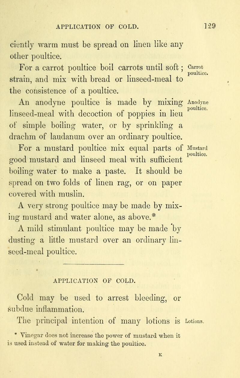 cieiitlj warm must be spread on linen like any other poultice. For a carrot poultice boil carrots until soft; Carrot poultice. strain, and mix with bread or linseed-meal to the consistence of a poultice. An anodyne poultice is made by mixing Anodyne linseed-meal with decoction of poppies in heu of simple boiling water, or by sprinkling a drachm of laudanum over an ordinary poultice. For a mustard poultice mix equal parts of Mnstard good mustard and linseed meal with sufficient boiling water to make a paste. It should be spread on two folds of linen rag, or on paper covered with muslin. A very strong poultice may be made by mix- ing mustard and water alone, as above.* A mild stimulant poultice may be made by dusting a little mustard over an ordinary lin- seed-meal poultice. APPLICATION OF COLD. Cold may be used to arrest bleeding, or subdue inflammation. The principal intention of many lotions is Lotions, * Yinegar does not increase tlie power of mustard when it is used instead of water for making the poultice.